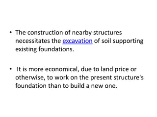 • The construction of nearby structures
  necessitates the excavation of soil supporting
  existing foundations.

• It is more economical, due to land price or
  otherwise, to work on the present structure's
  foundation than to build a new one.
 