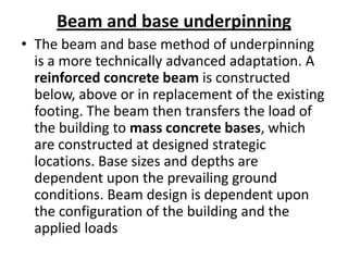 Beam and base underpinning
• The beam and base method of underpinning
  is a more technically advanced adaptation. A
  reinforced concrete beam is constructed
  below, above or in replacement of the existing
  footing. The beam then transfers the load of
  the building to mass concrete bases, which
  are constructed at designed strategic
  locations. Base sizes and depths are
  dependent upon the prevailing ground
  conditions. Beam design is dependent upon
  the configuration of the building and the
  applied loads
 