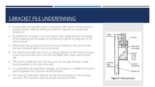 5.BRACKET PILE UNDERPINNING
 Bracket piles are typically used in conjunction with earth retention work to
support and/or stabilize existing foundations adjacent to a proposed
excavation
 Be utilized for structures up to two stories high, depending on the weight
of the building and the quality of the bearing material at subgrade or the
new structure.
 When both the existing and future structures belong to the same owner,
the use of bracket piles is very economical
 The steel bracket piles are driven or placed adjacent to the future structure
in pre-augured holes which are then backfilled with a lean sand-cement
mix.
 The load is transferred from the structure into the pile through a steel
bracket welded to the side of the pile.
 A combination of steel plates, wedges, and drypack is installed to ensure a
tight fit between the structure and the bracket
 The spacing of the piles depends on the load distribution in the existing
structure. The maximum spacing should not exceed 8 feet.
 