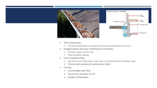 1. POOR
DRAINAGE
 Short downspouts
 The water removed will accumulated on the ground and penetrate into the soil
 Clogged gutters will cause overflowing of the gutters
 Fall leaves, plastic can form clog
 Clean the gutters regularly
 Lack of waterproofing
 Even there is not raining season, water vapor can still penetrate the foundation easily
 Choose right waterproof membrane to install
 Causing
 Uncontrolled water flow
 Cause over-saturation of soil
 Instable of foundation
 