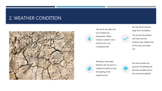 2. WEATHER CONDITION
Too hot & dry affect the
soil condition by
evaporation. Water
moisture content is low
and the soil is not
compacted well.
Soil will shrink and pull
away from foundation.
The soil and foundation
will move and the
building may collapse due
to the loose and weak
soil.
Shrinking create gaps
between the soil and it is
unbale and weak to carry
the loading of the
superstructure
Soil sink & settle into
ground, the building will
become unstable due to
the uneven foundation
 