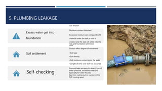 5. PLUMBING LEAKAGE
Excess water get into
foundation
Soil erosion
Moisture content distorted
Excessive moisture can compact the fill
material under the slab, a void is
created and the slab will settle into the
void
Soil settlement
Soil and foundation will move
Factors affect degree of movement
•Soil type
•Soil density
•Soil moisture content prior the leaks
•Length of time over leak has occurred
Self-checking
Pressure leaks are easy to detect, loss of
water pressure ,increased water bill
Especially for older houses
Cast iron rusting out or a union in the
PVC coming apart.
 