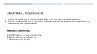 STRUCTURAL REQUIREMENT
• Transfer the vertical load on the existing wall down to the new lower foundation level, and,
• Hold back the horizontal load of the ground, hydrostatic pressure and any other surcharge loads acting
on the outside walls of the basement.
Methods of underpinning:
1. Traditional mass concrete underpinning
2. Reinforced concrete underpinning
3. Multi-stage underpinning
 