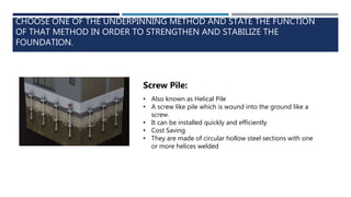 CHOOSE ONE OF THE UNDERPINNING METHOD AND STATE THE FUNCTION
OF THAT METHOD IN ORDER TO STRENGTHEN AND STABILIZE THE
FOUNDATION.
Screw Pile:
• Also known as Helical Pile
• A screw like pile which is wound into the ground like a
screw.
• It can be installed quickly and efficiently
• Cost Saving
• They are made of circular hollow steel sections with one
or more helices welded
 