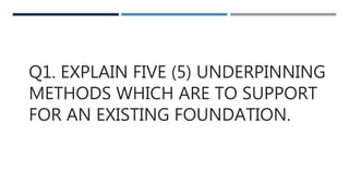 Q1. EXPLAIN FIVE (5) UNDERPINNING
METHODS WHICH ARE TO SUPPORT
FOR AN EXISTING FOUNDATION.
 