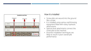 How it is Installed
• Screw piles are wound into the ground
like a screw
• It is installed using various earthmoving
equipment fitted with rotary hydraulic
attachments.
• Special drive attachments connect the
screw pile to the machine.
• Incorrect installation techniques are
likely to result in poor overall pile
performance.
 