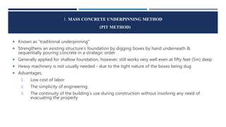 1. MASS CONCRETE UNDERPINNING METHOD
(PIT METHOD)
 Known as “traditional underpinning”
 Strengthens an existing structure’s foundation by digging boxes by hand underneath &
sequentially pouring concrete in a strategic order
 Generally applied for shallow foundation, however, still works very well even at fifty feet (5m) deep
 Heavy machinery is not usually needed - due to the tight nature of the boxes being dug
 Advantages:
1. Low cost of labor
2. The simplicity of engineering
3. The continuity of the building’s use during construction without involving any need of
evacuating the property
 
