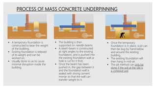 PROCESS OF MASS CONCRETE UNDERPINNING
 A temporary foundation is
constructed to bear the weight
of the building.
 Existing foundation is relieved
of its weight and can be
worked on.
 Usually done so as to cause
minimal disruption inside the
building.
 The building is then
supported on needle beams.
 A steel l-beam is constructed
at right angles to the existing
foundation, and is pushed into
the existing foundation wall (a
hole is cut for it first).
 Once the beam has been
pushed in, the gap between it
and the foundation wall is
sealed with strong cement
mortar so that the wall can
transfer weight to it.
 Once the temporary
foundation is in place, a pit can
then be dug by hand below
and around the existing
building.
 The existing foundation will
then hang in mid-air.
 The pit method can only be
done if the soil at the site is
a cohesive soil.
 