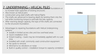 2. UNDERPINNING – HELICAL PILES• Helical Underpinning systems are installed to stabilize foundations or
to increase load capacities of existing structures.
• Also known as helical piers
• constructed using steel shafts with helical flights
• The shafts are advanced to bearing depth by twisting them into the
soil while monitoring torque to estimate the pile capacity
• After reaching design capacity, the tops of the shafts are connected
to the structure's foundation.
• Advantages to repairing foundations with Helical Underpinning
systems:
 Installs in limited access sites and low overhead areas
 Quick installation time
 Instant loading – loads may be immediately applied with no cure
time
 Installed with small, commonly used construction equipment
 No spoils to remove
 Minimal to no vibrations or noise
 Built-in quality control – installation torque to capacity correlation
Video:
 