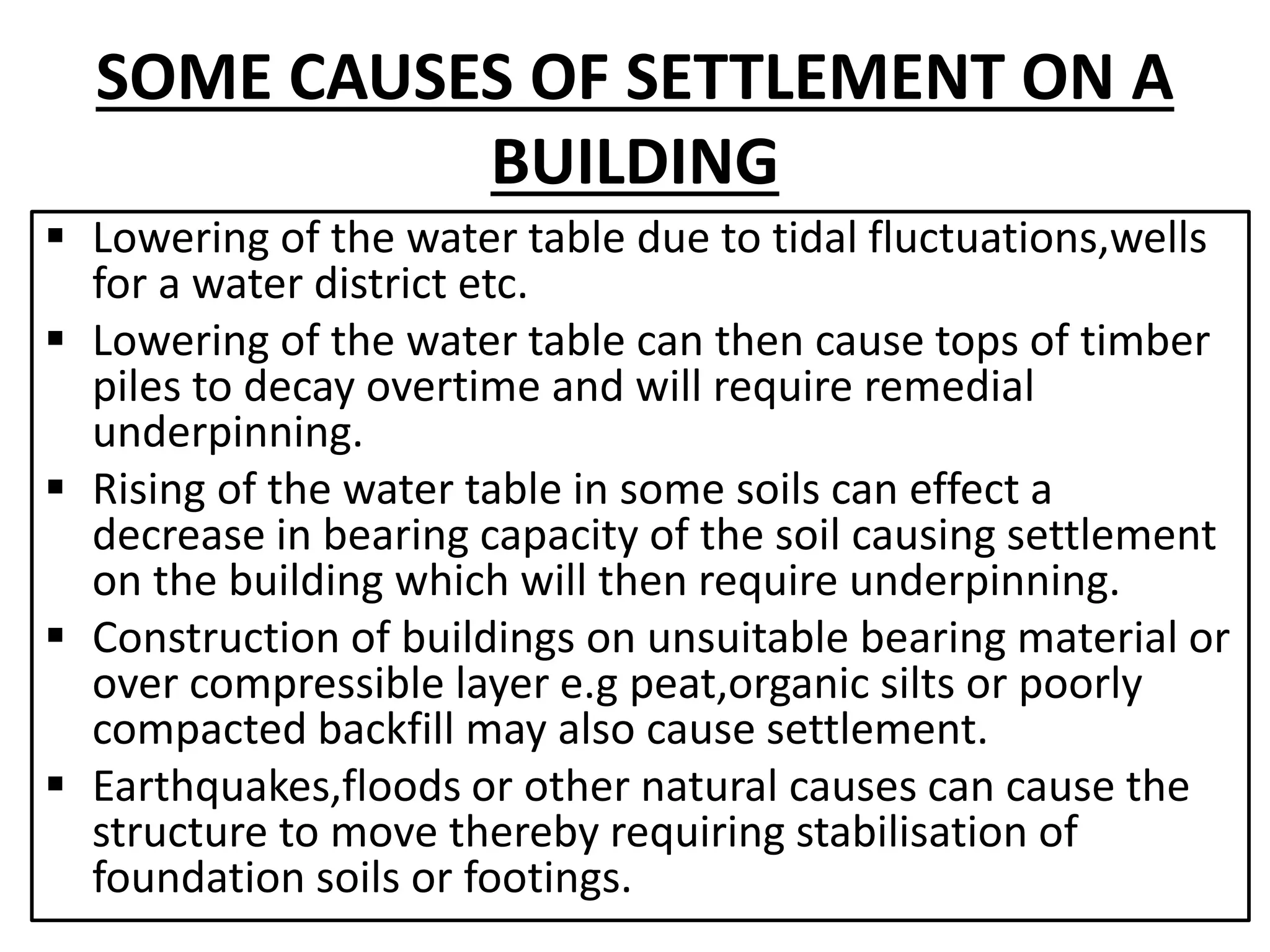 SOME CAUSES OF SETTLEMENT ON A 
BUILDING 
 Lowering of the water table due to tidal fluctuations,wells 
for a water district etc. 
 Lowering of the water table can then cause tops of timber 
piles to decay overtime and will require remedial 
underpinning. 
 Rising of the water table in some soils can effect a 
decrease in bearing capacity of the soil causing settlement 
on the building which will then require underpinning. 
 Construction of buildings on unsuitable bearing material or 
over compressible layer e.g peat,organic silts or poorly 
compacted backfill may also cause settlement. 
 Earthquakes,floods or other natural causes can cause the 
structure to move thereby requiring stabilisation of 
foundation soils or footings. 
 