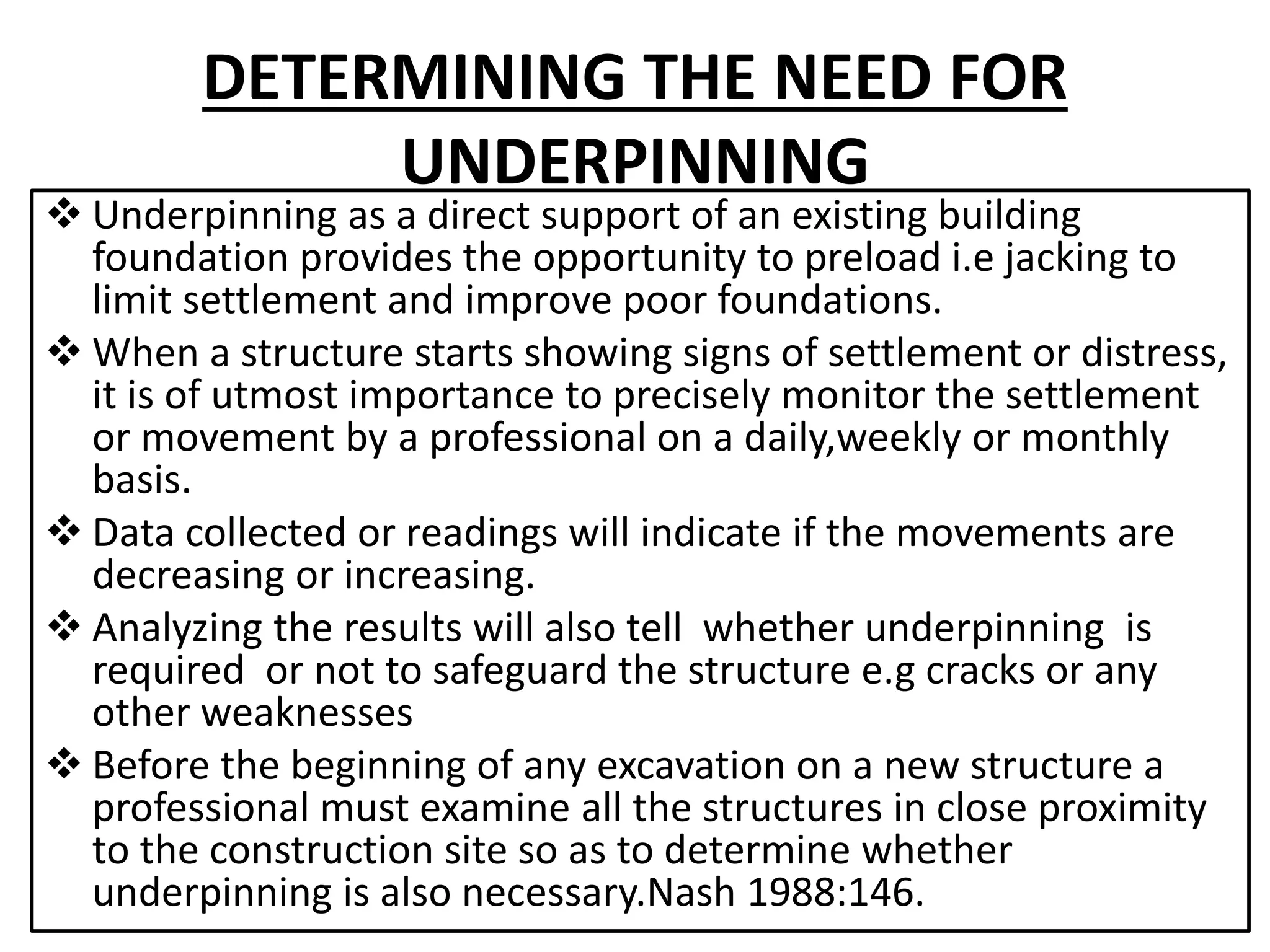 DETERMINING THE NEED FOR 
UNDERPINNING 
 Underpinning as a direct support of an existing building 
foundation provides the opportunity to preload i.e jacking to 
limit settlement and improve poor foundations. 
 When a structure starts showing signs of settlement or distress, 
it is of utmost importance to precisely monitor the settlement 
or movement by a professional on a daily,weekly or monthly 
basis. 
 Data collected or readings will indicate if the movements are 
decreasing or increasing. 
 Analyzing the results will also tell whether underpinning is 
required or not to safeguard the structure e.g cracks or any 
other weaknesses 
 Before the beginning of any excavation on a new structure a 
professional must examine all the structures in close proximity 
to the construction site so as to determine whether 
underpinning is also necessary.Nash 1988:146. 
 