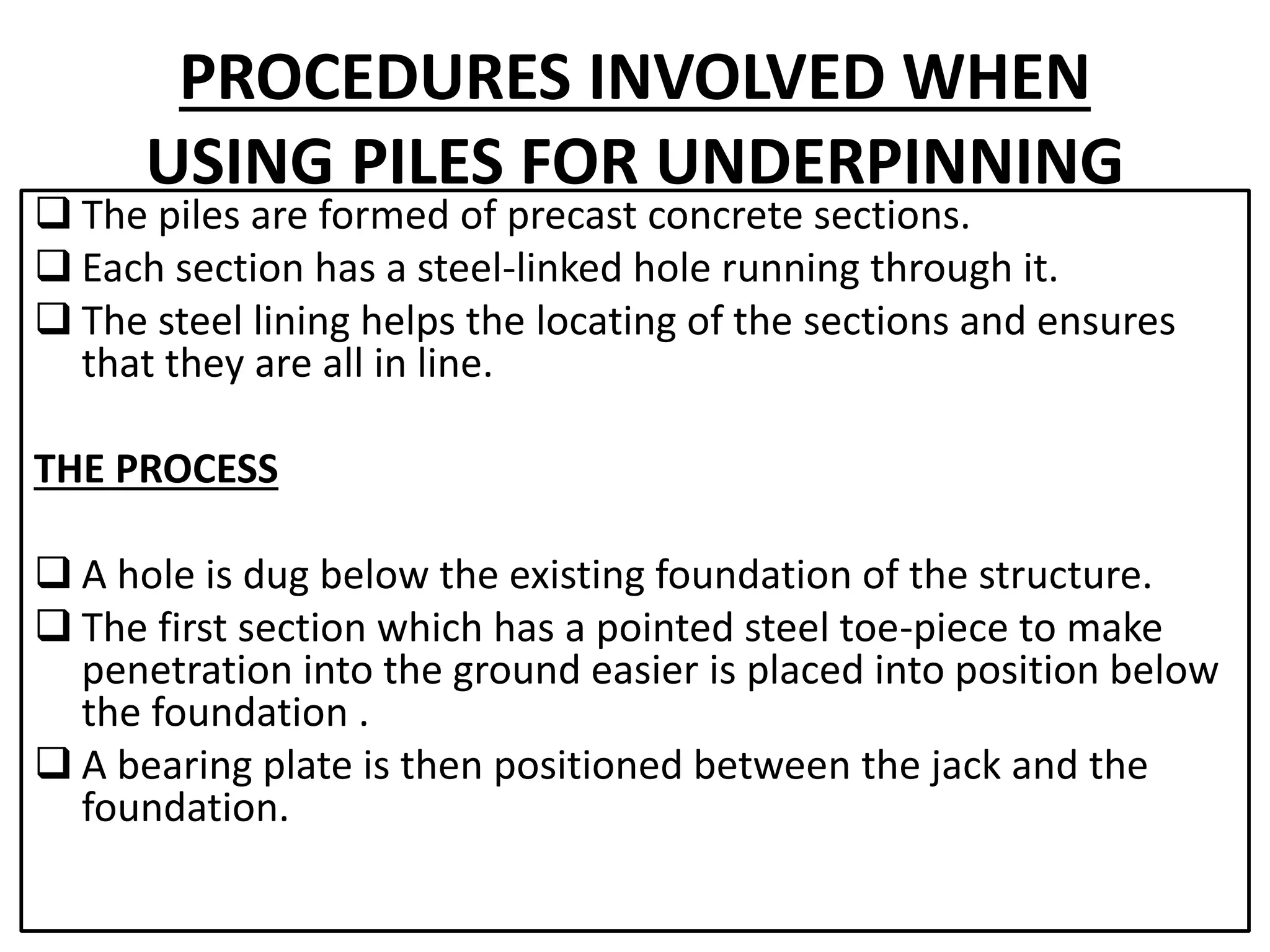 PROCEDURES INVOLVED WHEN 
USING PILES FOR UNDERPINNING 
 The piles are formed of precast concrete sections. 
 Each section has a steel-linked hole running through it. 
 The steel lining helps the locating of the sections and ensures 
that they are all in line. 
THE PROCESS 
 A hole is dug below the existing foundation of the structure. 
 The first section which has a pointed steel toe-piece to make 
penetration into the ground easier is placed into position below 
the foundation . 
 A bearing plate is then positioned between the jack and the 
foundation. 
 