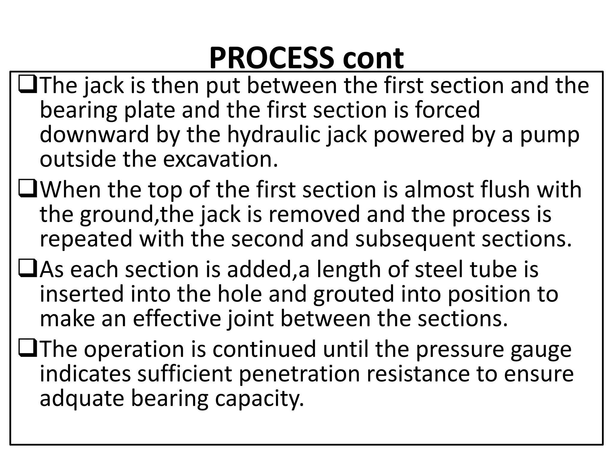 PROCESS cont 
The jack is then put between the first section and the 
bearing plate and the first section is forced 
downward by the hydraulic jack powered by a pump 
outside the excavation. 
When the top of the first section is almost flush with 
the ground,the jack is removed and the process is 
repeated with the second and subsequent sections. 
As each section is added,a length of steel tube is 
inserted into the hole and grouted into position to 
make an effective joint between the sections. 
The operation is continued until the pressure gauge 
indicates sufficient penetration resistance to ensure 
adquate bearing capacity. 
 