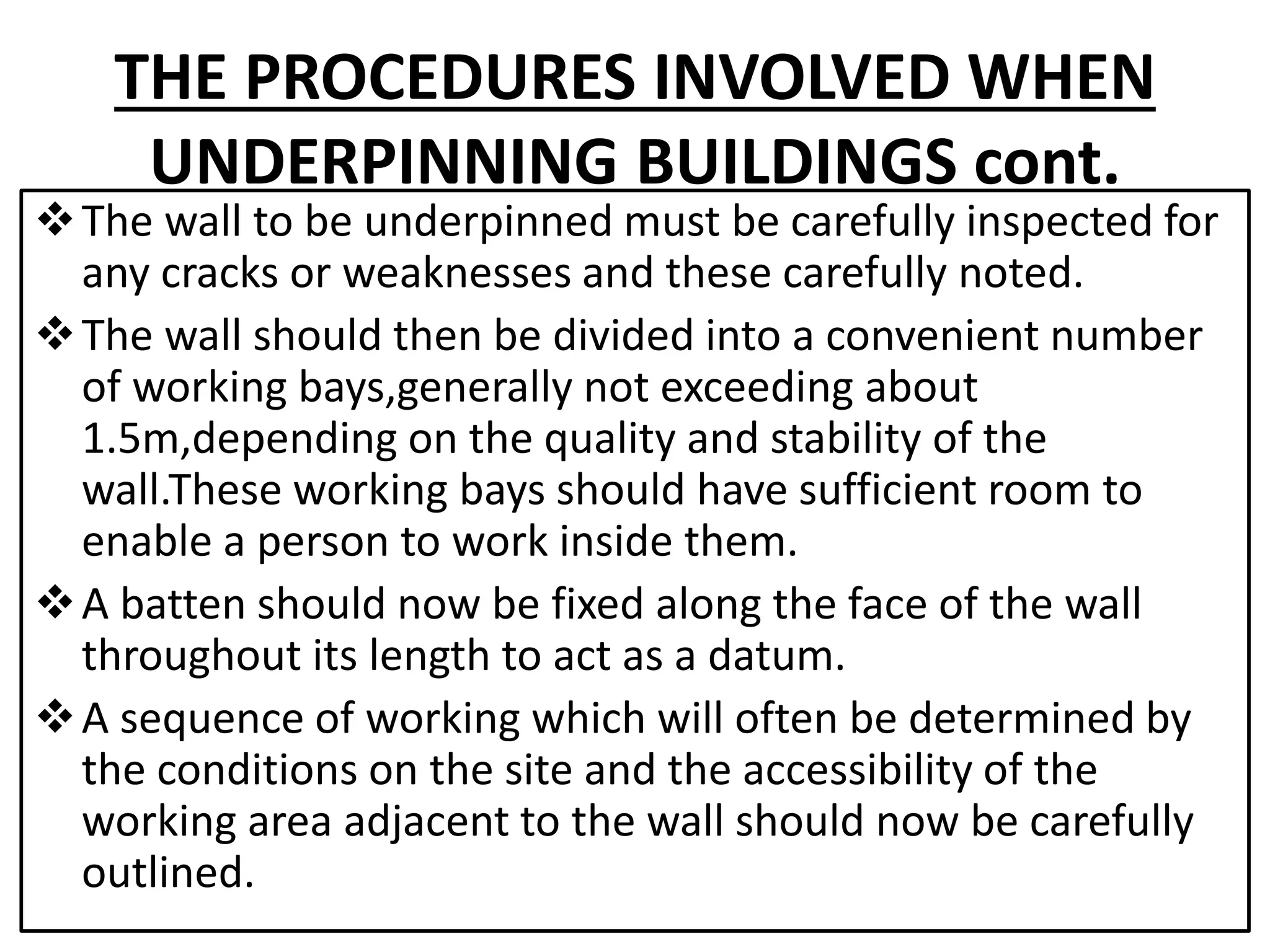 THE PROCEDURES INVOLVED WHEN 
UNDERPINNING BUILDINGS cont. 
The wall to be underpinned must be carefully inspected for 
any cracks or weaknesses and these carefully noted. 
The wall should then be divided into a convenient number 
of working bays,generally not exceeding about 
1.5m,depending on the quality and stability of the 
wall.These working bays should have sufficient room to 
enable a person to work inside them. 
A batten should now be fixed along the face of the wall 
throughout its length to act as a datum. 
A sequence of working which will often be determined by 
the conditions on the site and the accessibility of the 
working area adjacent to the wall should now be carefully 
outlined. 
 