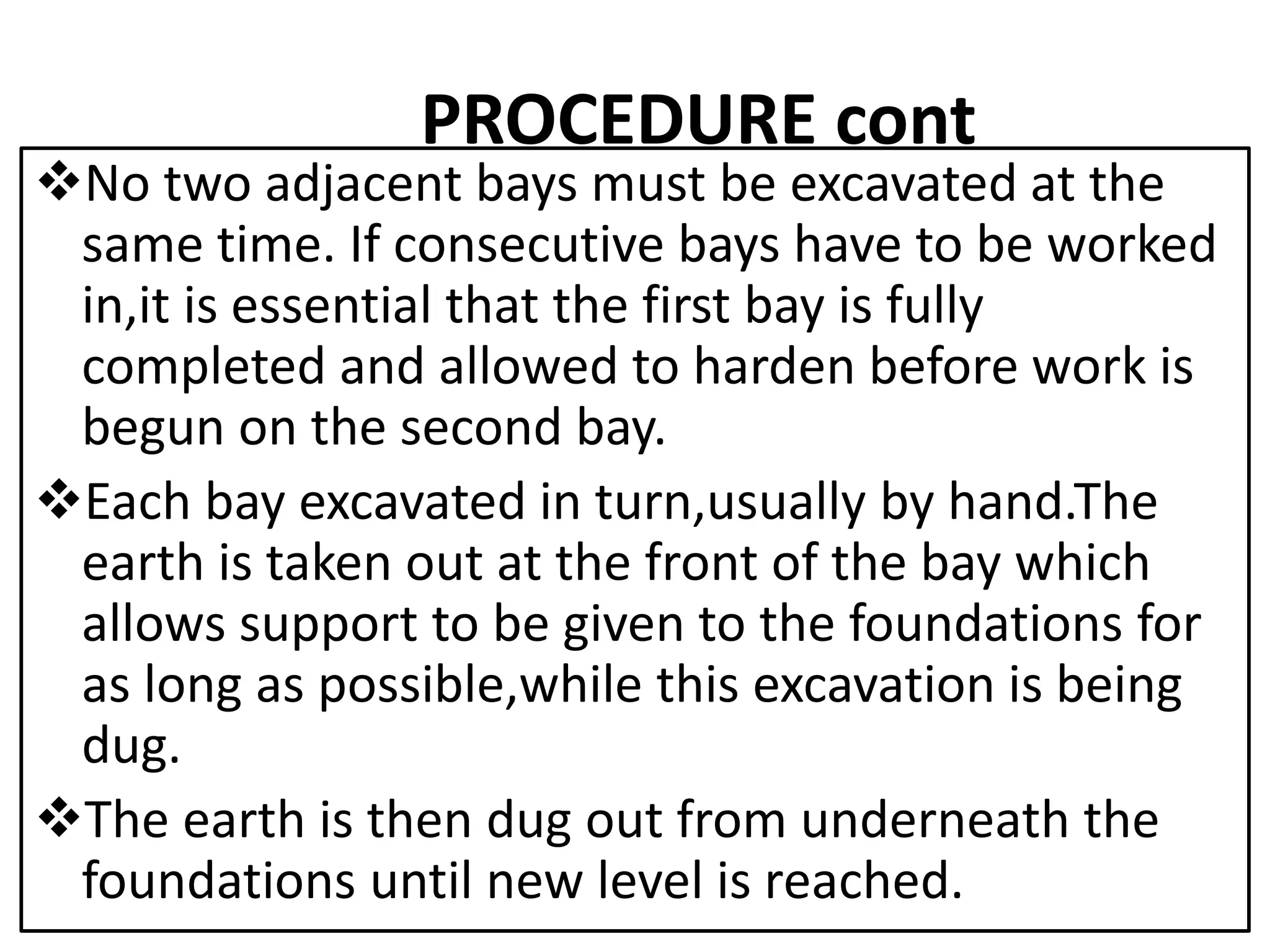 PROCEDURE cont 
No two adjacent bays must be excavated at the 
same time. If consecutive bays have to be worked 
in,it is essential that the first bay is fully 
completed and allowed to harden before work is 
begun on the second bay. 
Each bay excavated in turn,usually by hand.The 
earth is taken out at the front of the bay which 
allows support to be given to the foundations for 
as long as possible,while this excavation is being 
dug. 
The earth is then dug out from underneath the 
foundations until new level is reached. 
 