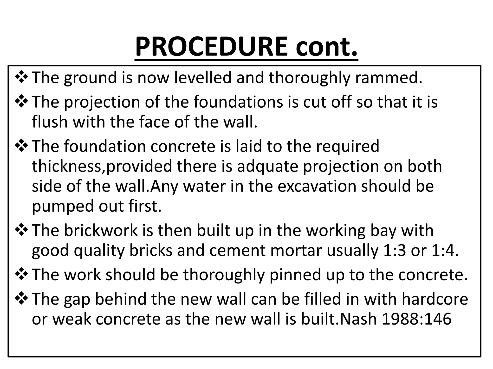 PROCEDURE cont. 
The ground is now levelled and thoroughly rammed. 
The projection of the foundations is cut off so that it is 
flush with the face of the wall. 
The foundation concrete is laid to the required 
thickness,provided there is adquate projection on both 
side of the wall.Any water in the excavation should be 
pumped out first. 
The brickwork is then built up in the working bay with 
good quality bricks and cement mortar usually 1:3 or 1:4. 
The work should be thoroughly pinned up to the concrete. 
The gap behind the new wall can be filled in with hardcore 
or weak concrete as the new wall is built.Nash 1988:146 
 