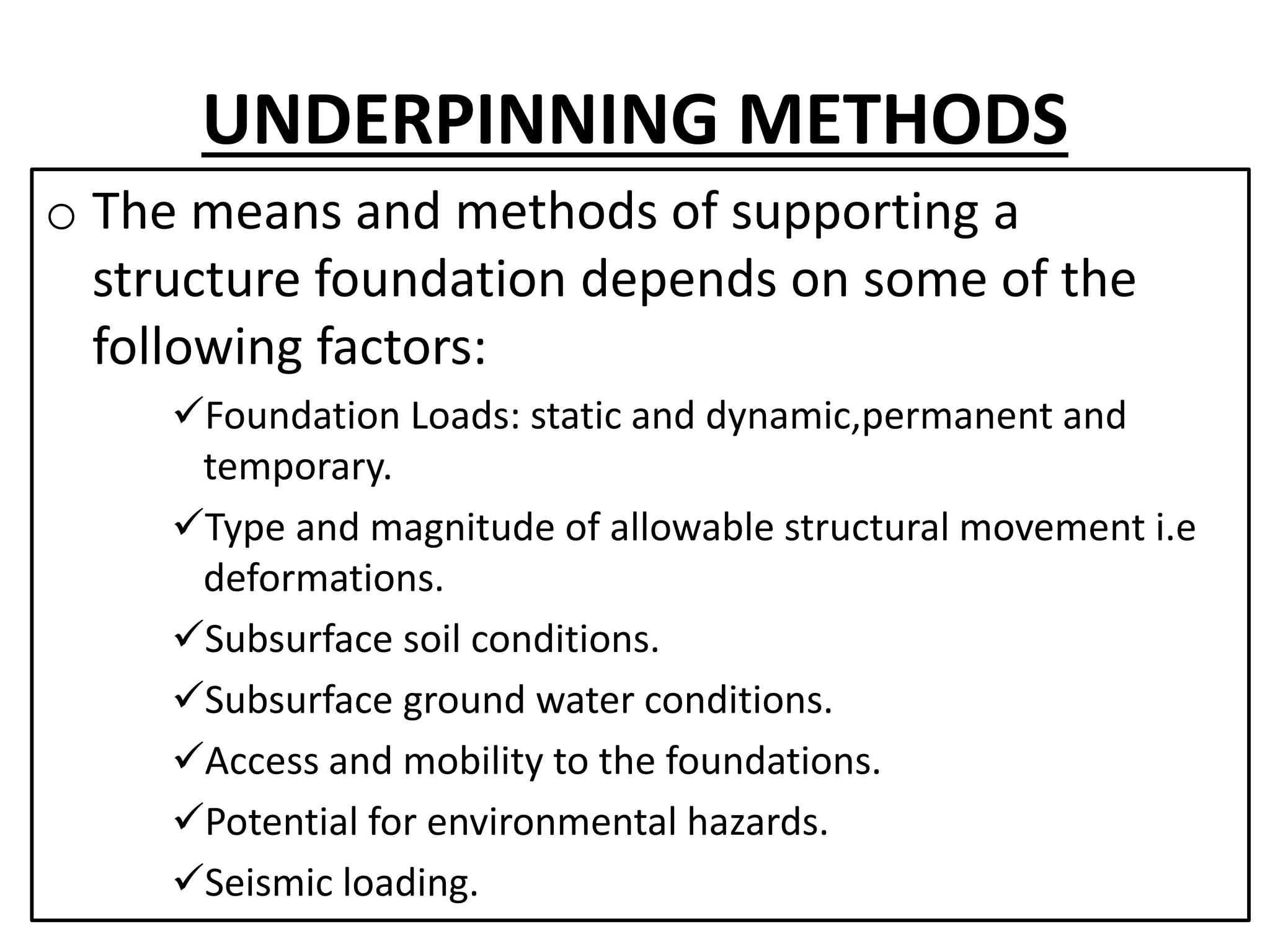 UNDERPINNING METHODS 
o The means and methods of supporting a 
structure foundation depends on some of the 
following factors: 
Foundation Loads: static and dynamic,permanent and 
temporary. 
Type and magnitude of allowable structural movement i.e 
deformations. 
Subsurface soil conditions. 
Subsurface ground water conditions. 
Access and mobility to the foundations. 
Potential for environmental hazards. 
Seismic loading. 
 