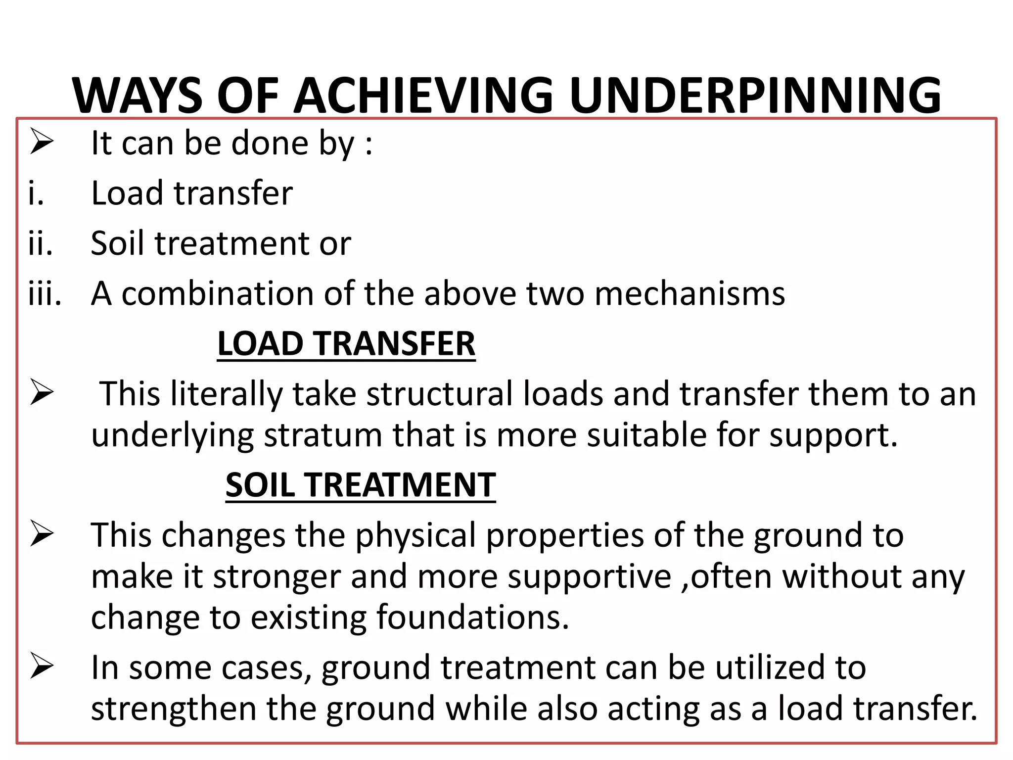 WAYS OF ACHIEVING UNDERPINNING 
 It can be done by : 
i. Load transfer 
ii. Soil treatment or 
iii. A combination of the above two mechanisms 
LOAD TRANSFER 
 This literally take structural loads and transfer them to an 
underlying stratum that is more suitable for support. 
SOIL TREATMENT 
 This changes the physical properties of the ground to 
make it stronger and more supportive ,often without any 
change to existing foundations. 
 In some cases, ground treatment can be utilized to 
strengthen the ground while also acting as a load transfer. 
 
