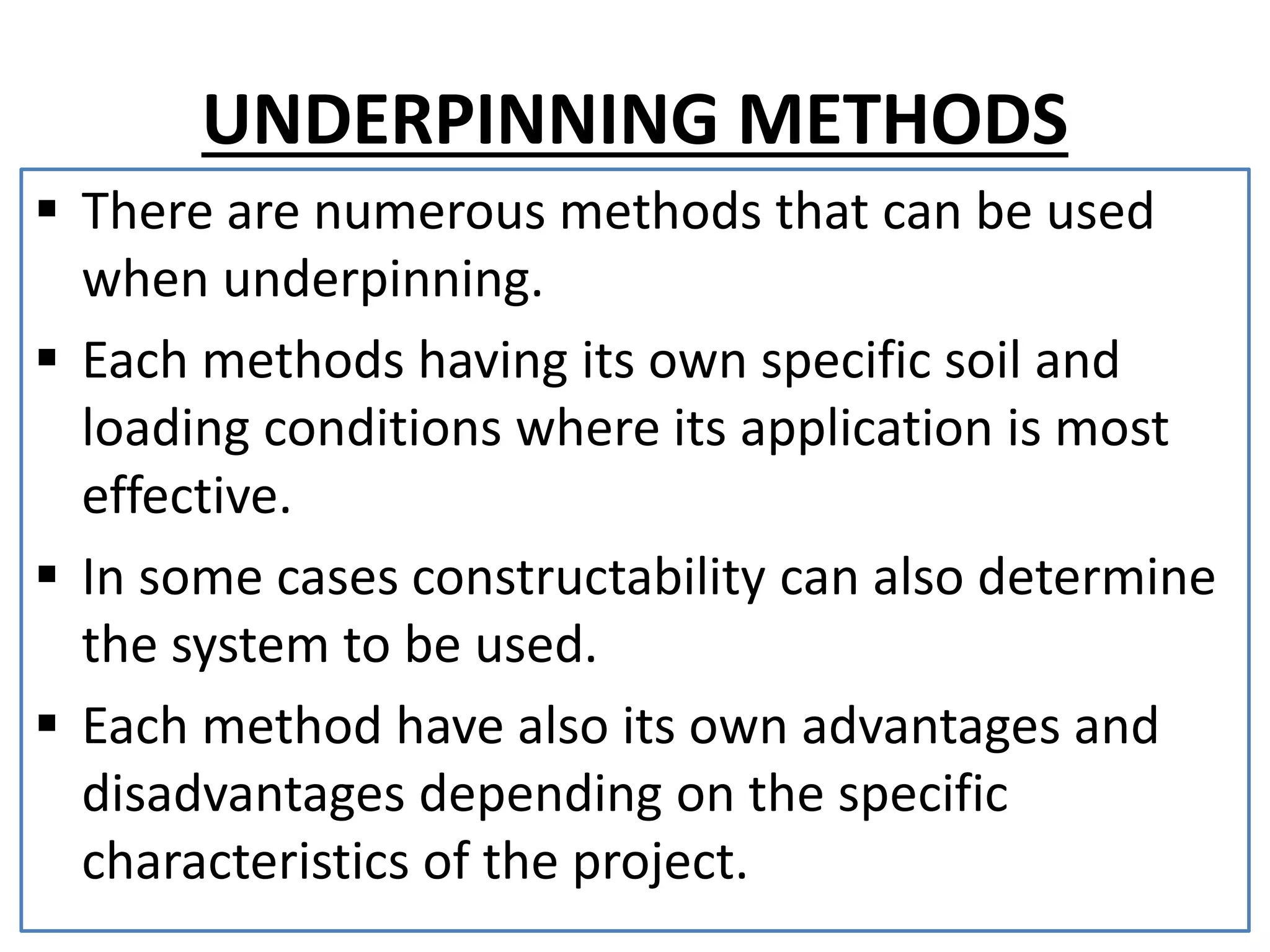 UNDERPINNING METHODS 
 There are numerous methods that can be used 
when underpinning. 
 Each methods having its own specific soil and 
loading conditions where its application is most 
effective. 
 In some cases constructability can also determine 
the system to be used. 
 Each method have also its own advantages and 
disadvantages depending on the specific 
characteristics of the project. 
 