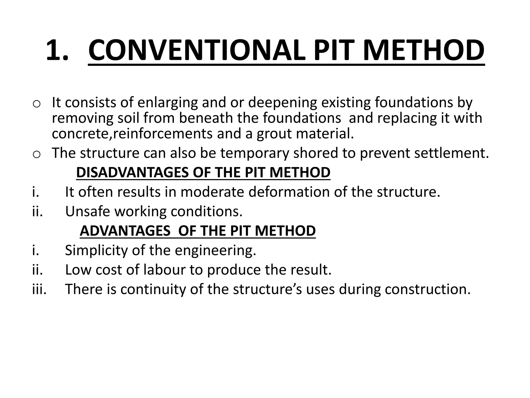 1. CONVENTIONAL PIT METHOD 
o It consists of enlarging and or deepening existing foundations by 
removing soil from beneath the foundations and replacing it with 
concrete,reinforcements and a grout material. 
o The structure can also be temporary shored to prevent settlement. 
DISADVANTAGES OF THE PIT METHOD 
i. It often results in moderate deformation of the structure. 
ii. Unsafe working conditions. 
ADVANTAGES OF THE PIT METHOD 
i. Simplicity of the engineering. 
ii. Low cost of labour to produce the result. 
iii. There is continuity of the structure’s uses during construction. 
 