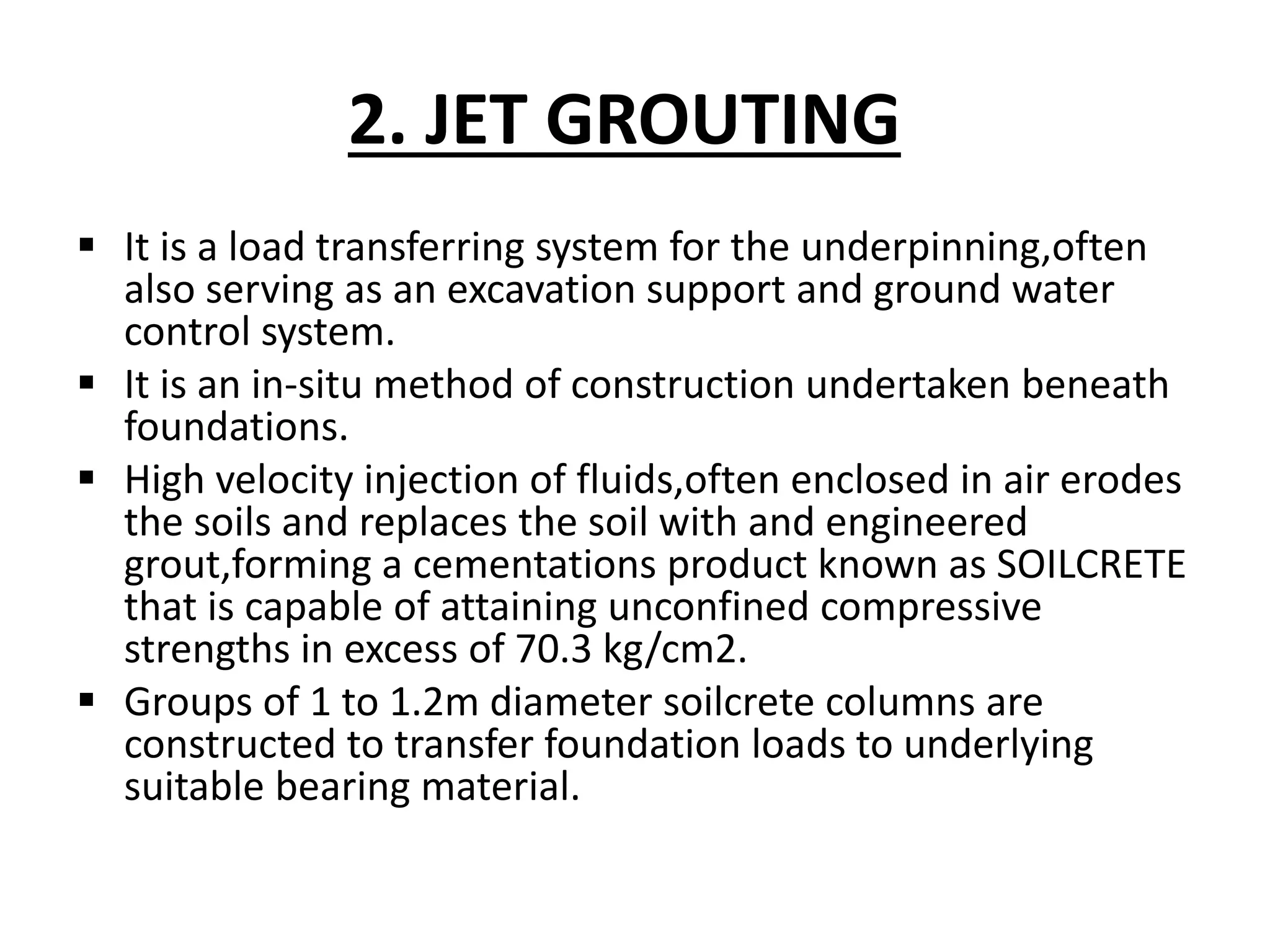 2. JET GROUTING 
 It is a load transferring system for the underpinning,often 
also serving as an excavation support and ground water 
control system. 
 It is an in-situ method of construction undertaken beneath 
foundations. 
 High velocity injection of fluids,often enclosed in air erodes 
the soils and replaces the soil with and engineered 
grout,forming a cementations product known as SOILCRETE 
that is capable of attaining unconfined compressive 
strengths in excess of 70.3 kg/cm2. 
 Groups of 1 to 1.2m diameter soilcrete columns are 
constructed to transfer foundation loads to underlying 
suitable bearing material. 
 