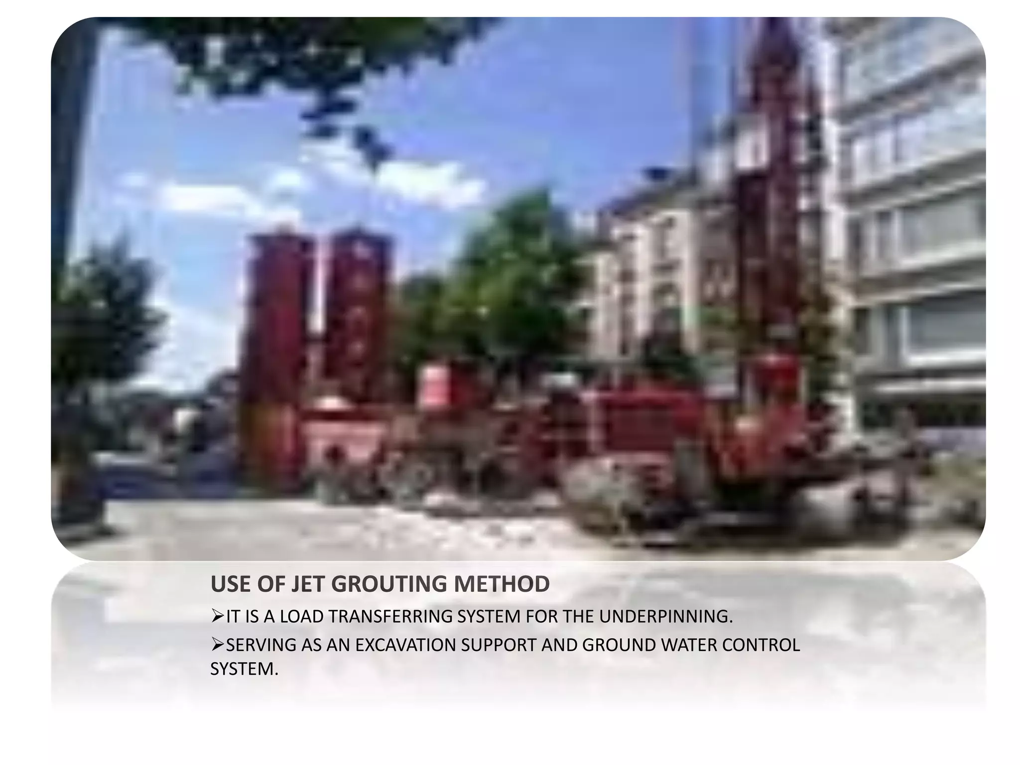 USE OF JET GROUTING METHOD 
IT IS A LOAD TRANSFERRING SYSTEM FOR THE UNDERPINNING. 
SERVING AS AN EXCAVATION SUPPORT AND GROUND WATER CONTROL 
SYSTEM. 
 