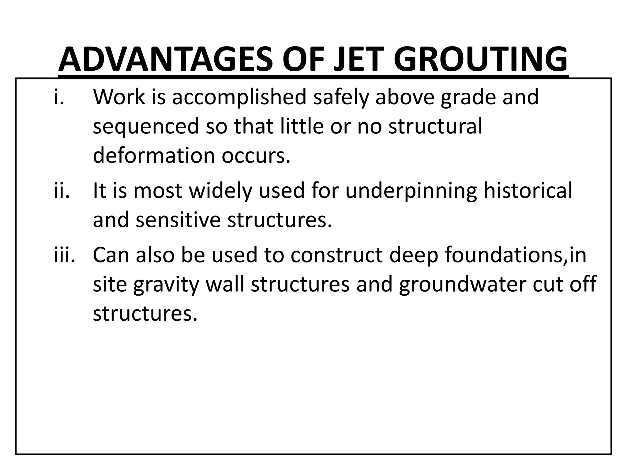ADVANTAGES OF JET GROUTING 
i. Work is accomplished safely above grade and 
sequenced so that little or no structural 
deformation occurs. 
ii. It is most widely used for underpinning historical 
and sensitive structures. 
iii. Can also be used to construct deep foundations,in 
site gravity wall structures and groundwater cut off 
structures. 
 