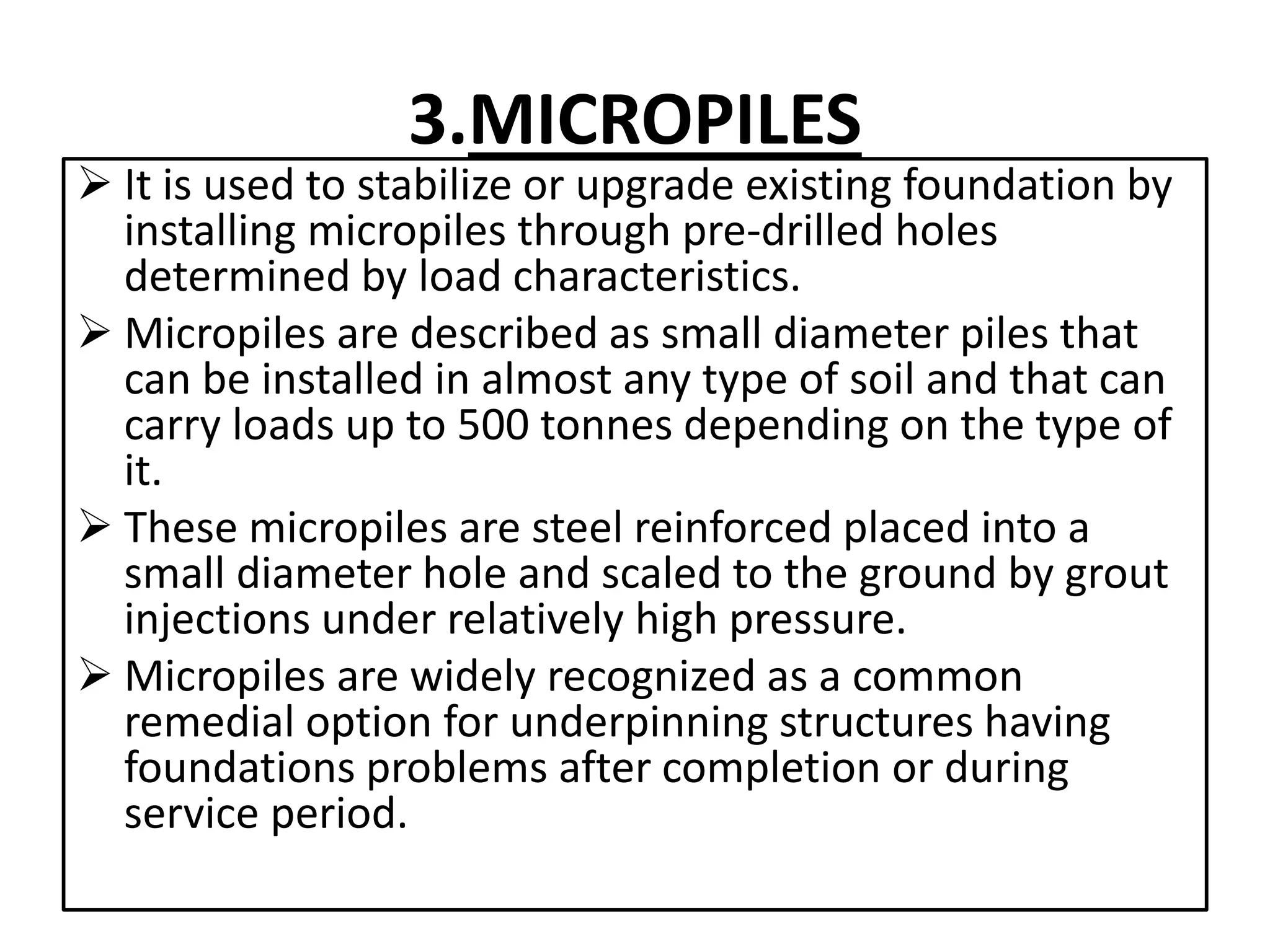 3.MICROPILES 
 It is used to stabilize or upgrade existing foundation by 
installing micropiles through pre-drilled holes 
determined by load characteristics. 
 Micropiles are described as small diameter piles that 
can be installed in almost any type of soil and that can 
carry loads up to 500 tonnes depending on the type of 
it. 
 These micropiles are steel reinforced placed into a 
small diameter hole and scaled to the ground by grout 
injections under relatively high pressure. 
 Micropiles are widely recognized as a common 
remedial option for underpinning structures having 
foundations problems after completion or during 
service period. 
 