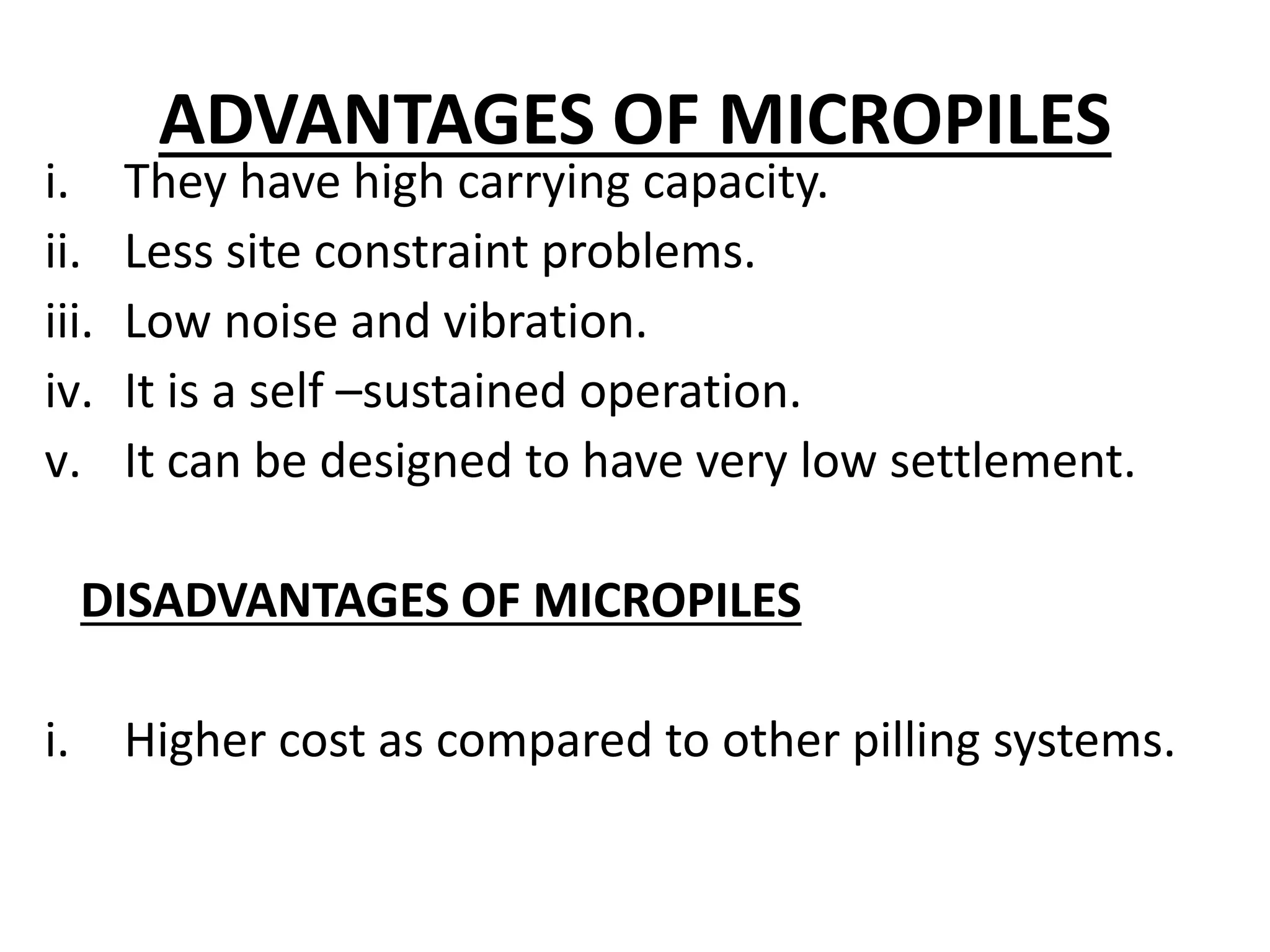 ADVANTAGES OF MICROPILES 
i. They have high carrying capacity. 
ii. Less site constraint problems. 
iii. Low noise and vibration. 
iv. It is a self –sustained operation. 
v. It can be designed to have very low settlement. 
DISADVANTAGES OF MICROPILES 
i. Higher cost as compared to other pilling systems. 
 