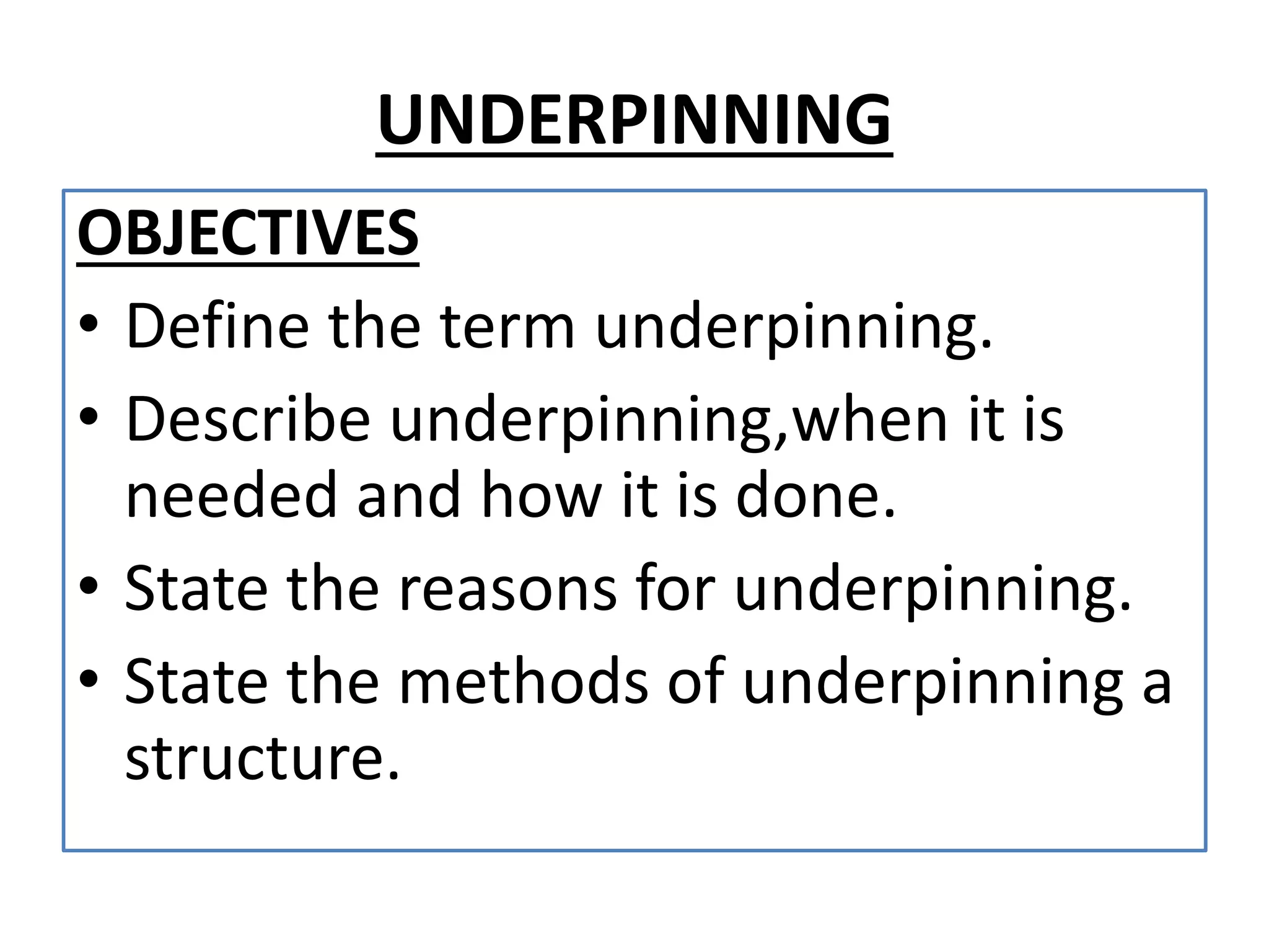 UNDERPINNING 
OBJECTIVES 
• Define the term underpinning. 
• Describe underpinning,when it is 
needed and how it is done. 
• State the reasons for underpinning. 
• State the methods of underpinning a 
structure. 
 