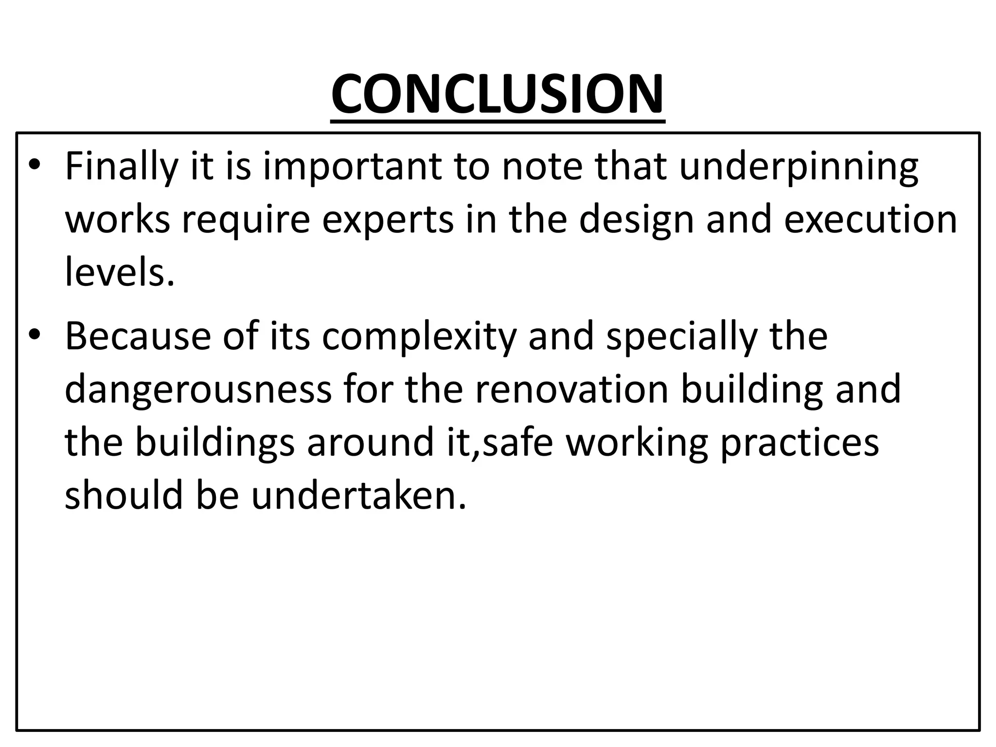 CONCLUSION 
• Finally it is important to note that underpinning 
works require experts in the design and execution 
levels. 
• Because of its complexity and specially the 
dangerousness for the renovation building and 
the buildings around it,safe working practices 
should be undertaken. 
 