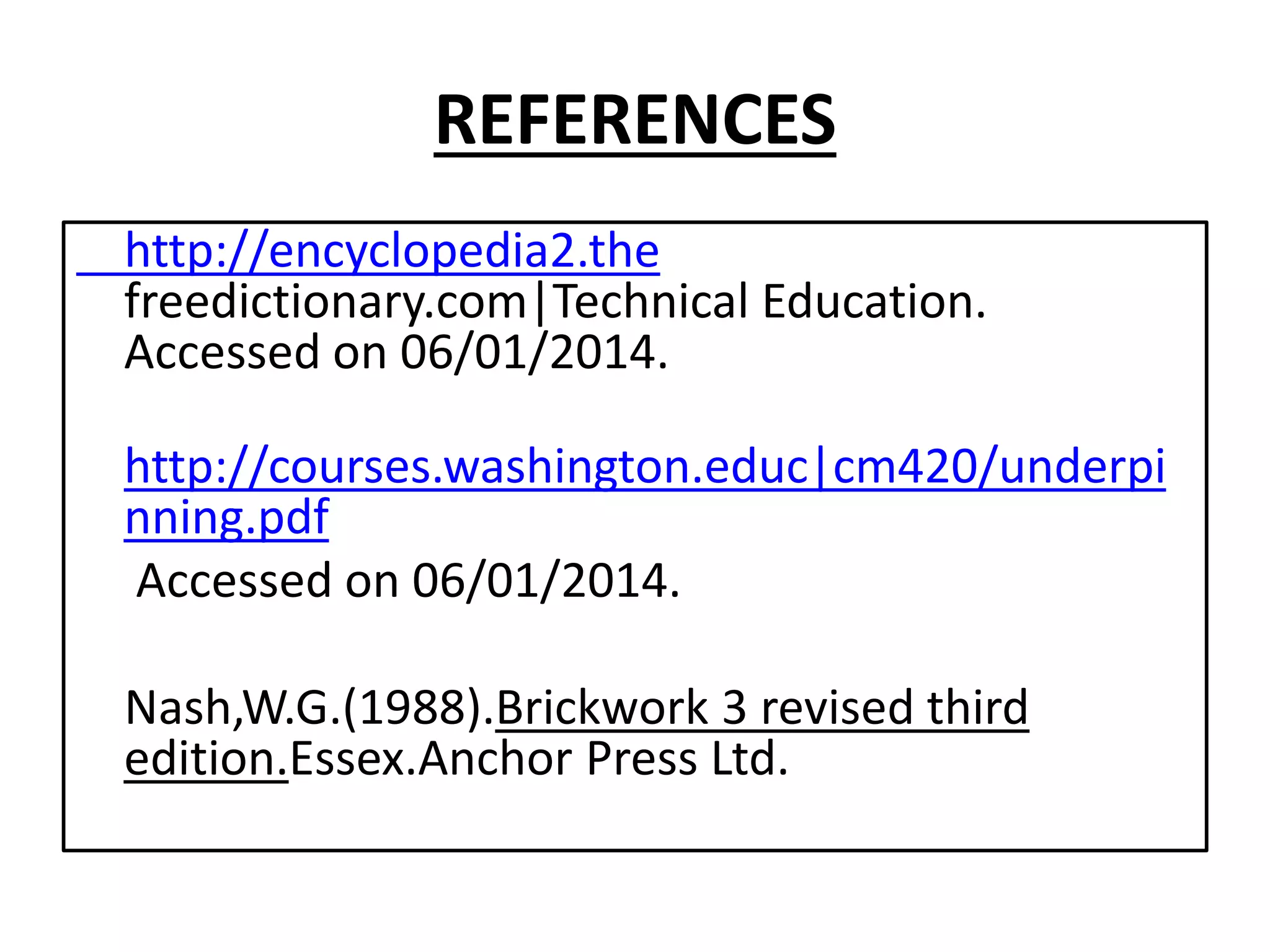 REFERENCES 
http://encyclopedia2.the 
freedictionary.com|Technical Education. 
Accessed on 06/01/2014. 
http://courses.washington.educ|cm420/underpi 
nning.pdf 
Accessed on 06/01/2014. 
Nash,W.G.(1988).Brickwork 3 revised third 
edition.Essex.Anchor Press Ltd. 

