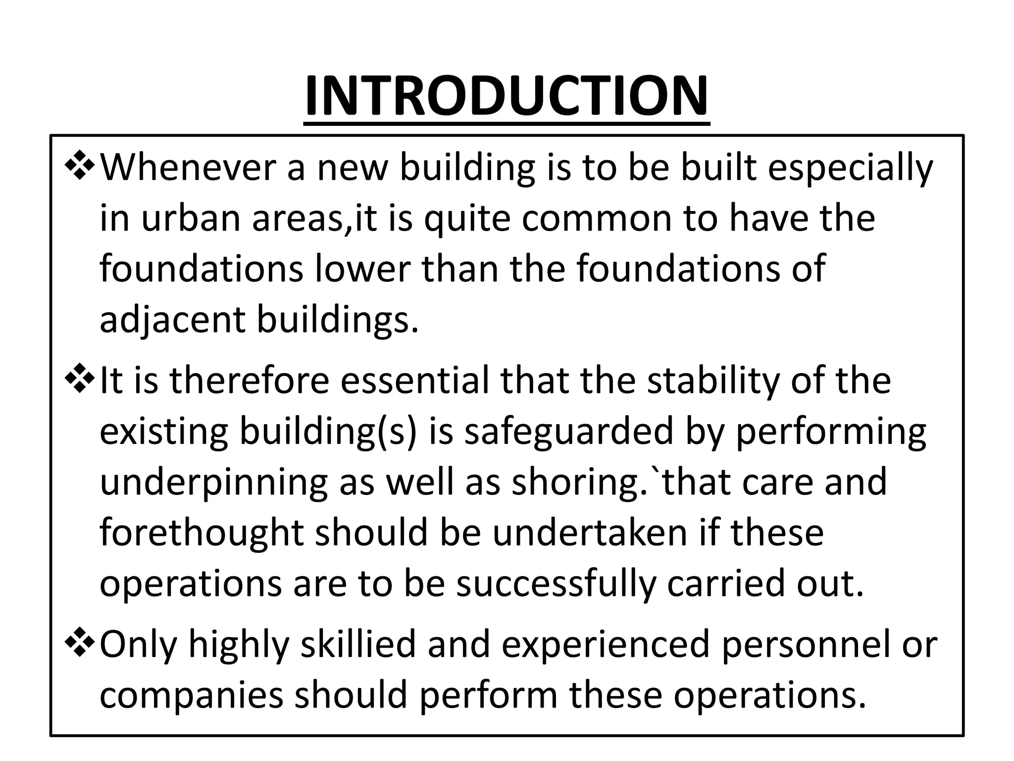 INTRODUCTION 
Whenever a new building is to be built especially 
in urban areas,it is quite common to have the 
foundations lower than the foundations of 
adjacent buildings. 
It is therefore essential that the stability of the 
existing building(s) is safeguarded by performing 
underpinning as well as shoring.`that care and 
forethought should be undertaken if these 
operations are to be successfully carried out. 
Only highly skillied and experienced personnel or 
companies should perform these operations. 
 