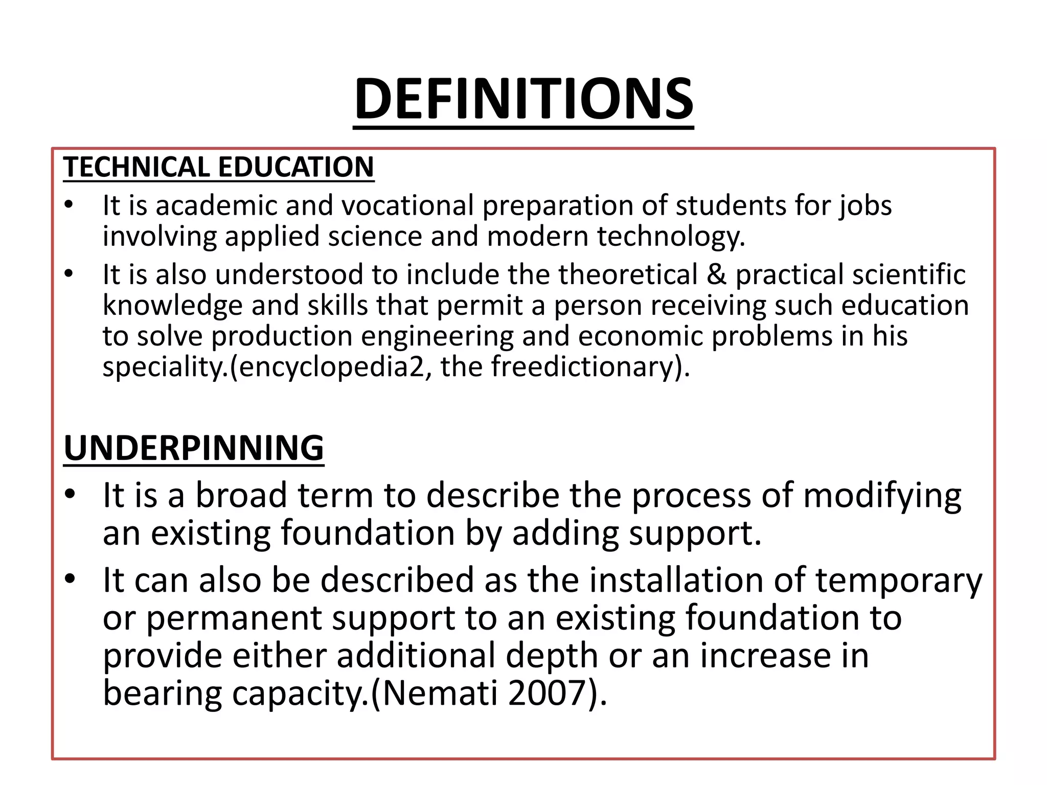 DEFINITIONS 
TECHNICAL EDUCATION 
• It is academic and vocational preparation of students for jobs 
involving applied science and modern technology. 
• It is also understood to include the theoretical & practical scientific 
knowledge and skills that permit a person receiving such education 
to solve production engineering and economic problems in his 
speciality.(encyclopedia2, the freedictionary). 
UNDERPINNING 
• It is a broad term to describe the process of modifying 
an existing foundation by adding support. 
• It can also be described as the installation of temporary 
or permanent support to an existing foundation to 
provide either additional depth or an increase in 
bearing capacity.(Nemati 2007). 
 