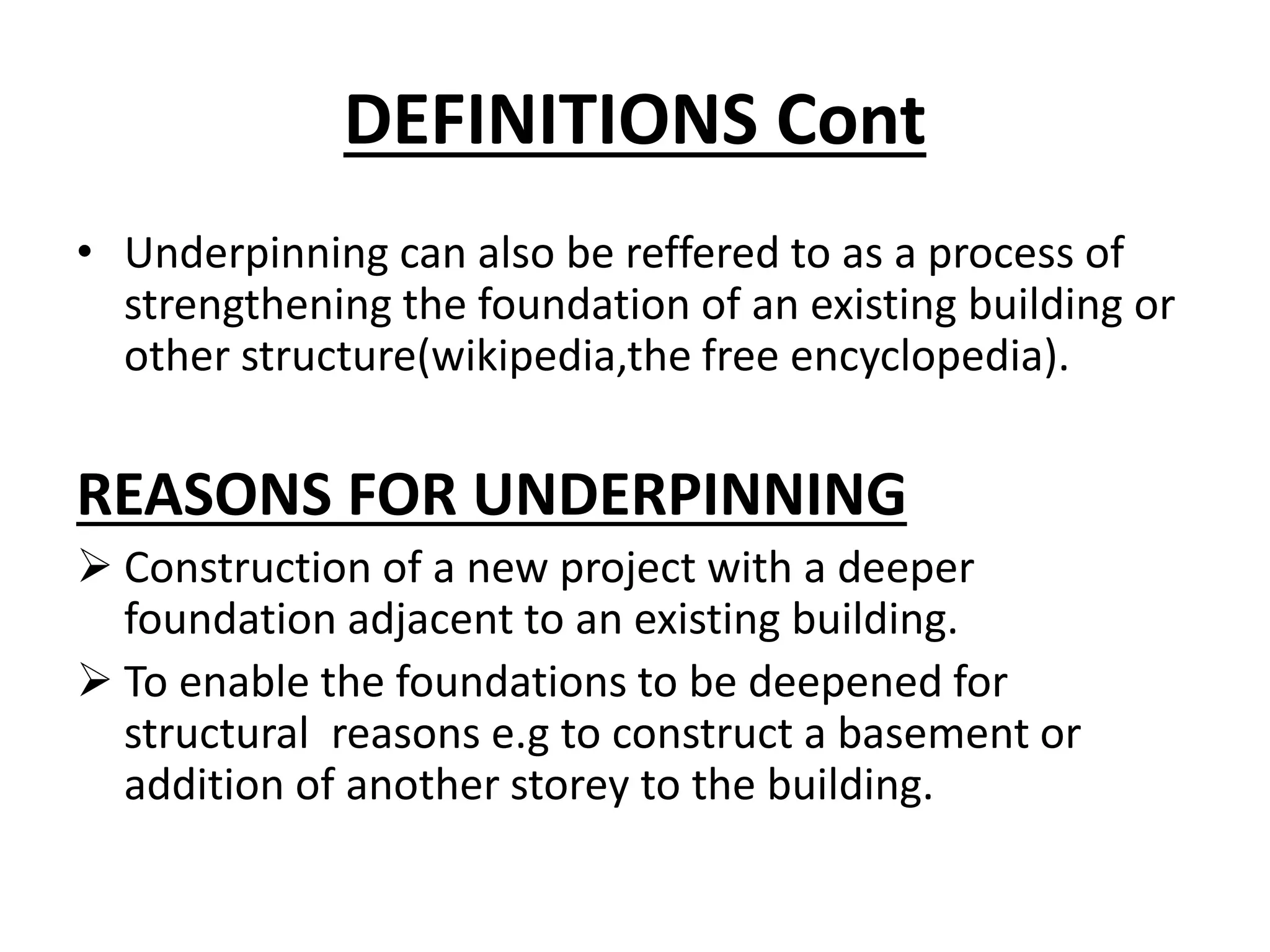 DEFINITIONS Cont 
• Underpinning can also be reffered to as a process of 
strengthening the foundation of an existing building or 
other structure(wikipedia,the free encyclopedia). 
REASONS FOR UNDERPINNING 
 Construction of a new project with a deeper 
foundation adjacent to an existing building. 
 To enable the foundations to be deepened for 
structural reasons e.g to construct a basement or 
addition of another storey to the building. 
 