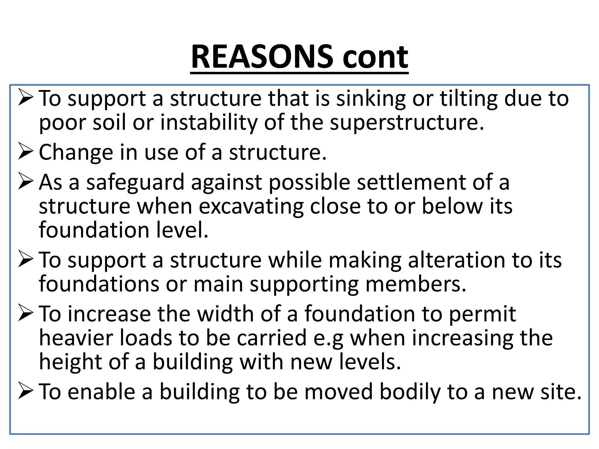 REASONS cont 
To support a structure that is sinking or tilting due to 
poor soil or instability of the superstructure. 
Change in use of a structure. 
 As a safeguard against possible settlement of a 
structure when excavating close to or below its 
foundation level. 
To support a structure while making alteration to its 
foundations or main supporting members. 
To increase the width of a foundation to permit 
heavier loads to be carried e.g when increasing the 
height of a building with new levels. 
To enable a building to be moved bodily to a new site. 
 