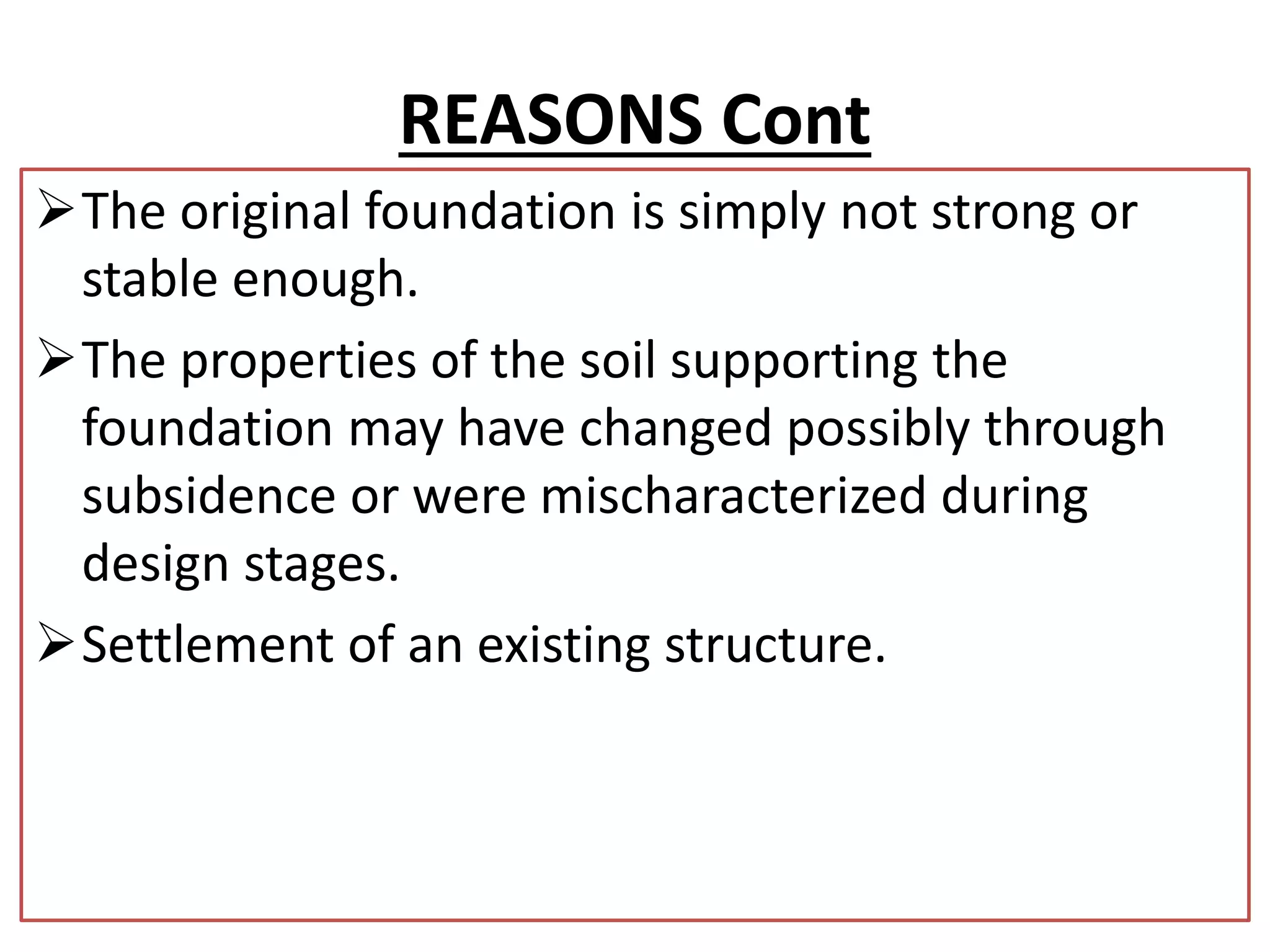 REASONS Cont 
The original foundation is simply not strong or 
stable enough. 
The properties of the soil supporting the 
foundation may have changed possibly through 
subsidence or were mischaracterized during 
design stages. 
Settlement of an existing structure. 
 