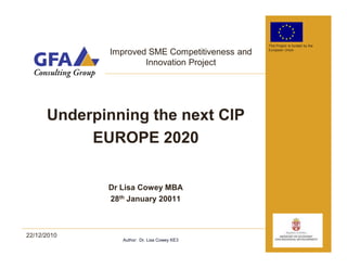 This Project is funded by the

             Improved SME Competitiveness and   European Union



                     Innovation Project




      Underpinning the next CIP
           EUROPE 2020

             Dr Lisa Cowey MBA
             28th January 20011



22/12/2010
                Author: Dr. Lisa Cowey KE3
 