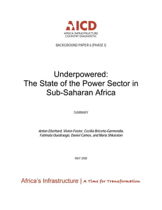BACKGROUND PAPER 6 (PHASE I)
Underpowered:
The State of the Power Sector in
Sub-Saharan Africa
SUMMARY
Anton Eberhard, Vivien Foster, Cecilia Briceño-Garmendia,
Fatimata Ouedraogo, Daniel Camos, and Maria Shkaratan
MAY 2008
 