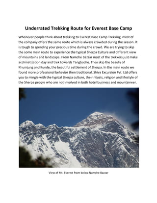 Underrated Trekking Route for Everest Base Camp
Whenever people think about trekking to Everest Base Camp Trekking, most of
the company offers the same route which is always crowded during the season. It
is tough to spending your precious time during the crowd. We are trying to skip
the some main route to experience the typical Sherpa Culture and different view
of mountains and landscape. From Namche Bazzar most of the trekkers just make
acclimatization day and trek towards Tangboche. They skip the beauty of
Khumjung and Kunde, the beautiful settlement of Sherpa. In the main route we
found more professional behavior then traditional. Shiva Excursion Pvt. Ltd offers
you to mingle with the typical Sherpa culture, their rituals, religion and lifestyle of
the Sherpa people who are not involved in both hotel business and mountaineer.
View of Mt. Everest from below Namche Bazzar
 
