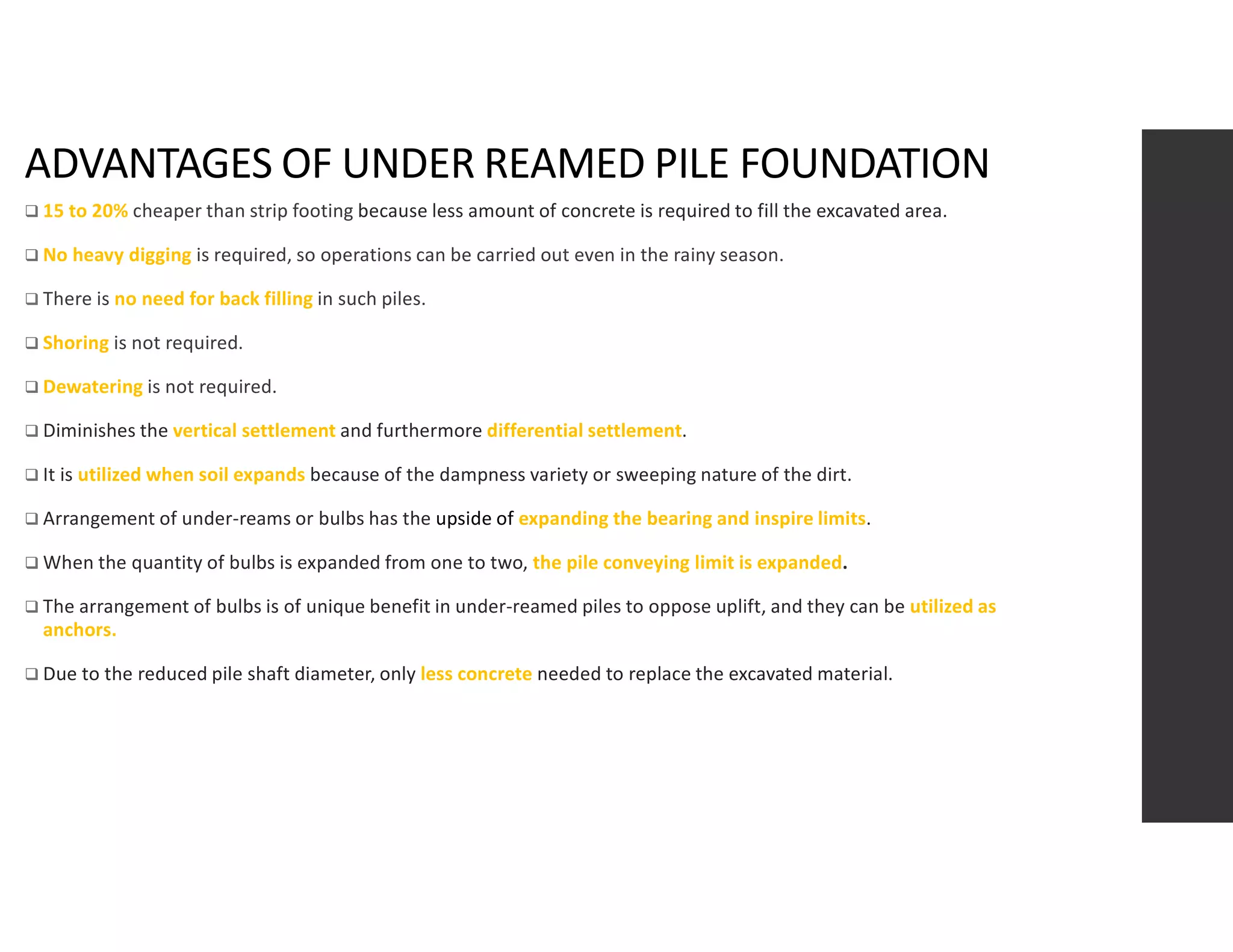 ADVANTAGES OF UNDER REAMED PILE FOUNDATION
 15 to 20% cheaper than strip footing because less amount of concrete is required to fill the excavated area.
 No heavy digging is required, so operations can be carried out even in the rainy season.
 There is no need for back filling in such piles.
 Shoring is not required.
 Dewatering is not required.
 Diminishes the vertical settlement and furthermore differential settlement.
 It is utilized when soil expands because of the dampness variety or sweeping nature of the dirt.
 Arrangement of under-reams or bulbs has the upside of expanding the bearing and inspire limits.
 When the quantity of bulbs is expanded from one to two, the pile conveying limit is expanded.
 The arrangement of bulbs is of unique benefit in under-reamed piles to oppose uplift, and they can be utilized as
anchors.
 Due to the reduced pile shaft diameter, only less concrete needed to replace the excavated material.
 