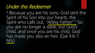 Under the Redeemer
6 Because you are his sons, God sent the
Spirit of his Son into our hearts, the
Spirit who calls out, "Abba, Father.“ 7 So
you are no longer a slave, but God's
child; and since you are his child, God
has made you also an heir. (Gal 4:6-7
NIV)
 