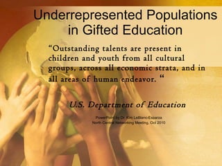 Underrepresented Populations in Gifted Education “ Outstanding talents are present in children and youth from all cultural groups, across all economic strata, and in all areas of human endeavor.  “ U.S. Department of Education   PowerPoint by Dr. Kim LeBlanc-Esparza North Central Networking Meeting, Oct 2010 