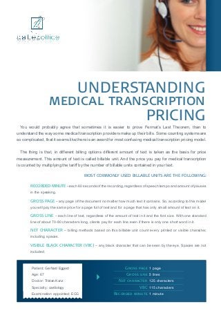 Understanding
                    medical transcription
                                 pricing
 You would probably agree that sometimes it is easier to prove Fermat’s Last Theorem, than to
understand the way some medical transcription providers make up their bills. Some counting systems are
so complicated, that it seems like there is an award for most confusing medical transcription pricing model.


 The thing is that, in different billing options different amount of text is taken as the basis for price
measurement. This amount of text is called billable unit. And the price you pay for medical transcription
is counted by multiplying the tariff by the number of billable units contained in your text.

                                          Most commonly used billable units are the following:

        Recorded minute – each 60 seconds of the recording, regardless of speech tempo and amount of pauses
        in the speaking.

        Gross page – any page of the document no matter how much text it contains. So, according to this model
        you will pay the same price for a page full of text and for a page that has only small amount of text on it.

        Gross line – each line of text, regardless of the amount of text in it and the font size. With one standard
        line of about 70-80 characters long, clients pay for each line even if there is only one short word in it.

        Net character – billing methods based on this billable unit count every printed or visible character,
        including spaces.

        Visible Black Character (VBC) – any black character that can be seen by the eye. Spaces are not
        included.



        Patient: Gerhard Eggerd	                                  Gross page 	1 page	
        Age: 67	                                                  Gross line 	5 lines
        Doctor: Tristan Kunz	                                  Net character 	125 characters
        Specialty: cardiology	                                          VBC 	115 characters
        Examination appointed: ECG	                          Recorded minute 	1 minute
 