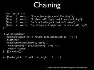 Chaining
   var lyrics   = [
  {line : 1,    words   :   "I'm a lumberjack and I'm okay"},
  {line : 2,    words   :   "I sleep all night and I work all day"},
  {line : 3,    words   :   "He's a lumberjack and he's okay"},
  {line : 4,    words   :   "He sleeps all night and he works all day"}
];

_(lyrics).chain()
  .map(function(line) { return line.words.split(' '); })
  .flatten()
  .reduce(function(counts, word) {
    counts[word] = (counts[word] || 0) + 1;
    return counts;
}, {}).value();

=> {lumberjack : 2, all : 4, night : 2 ... }



                                       * Example from http://documentcloud.github.com/underscore/
 
