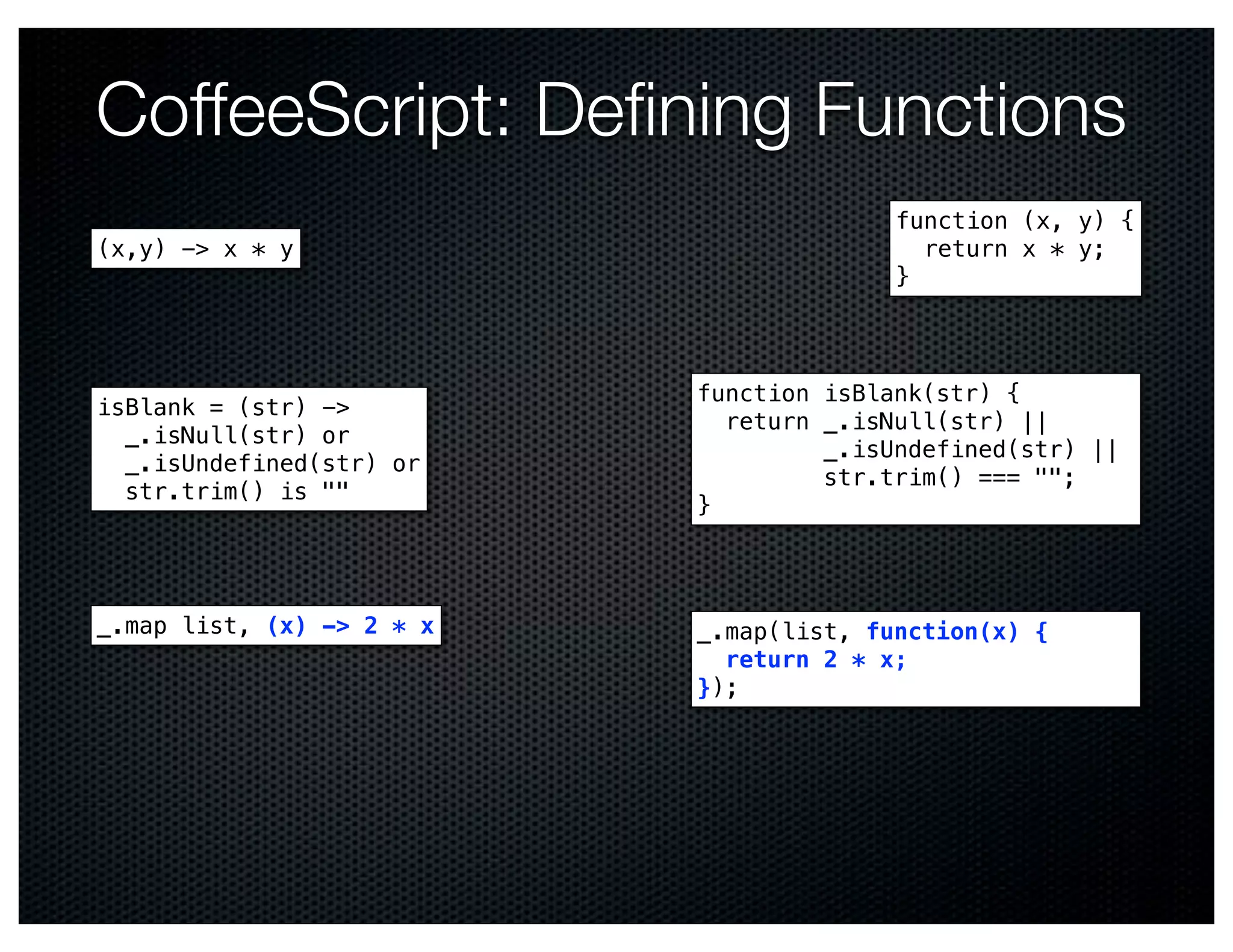 CoffeeScript: Deﬁning Functions
                                         function (x, y) {
(x,y) -> x * y                             return x * y;
                                         }



                           function isBlank(str) {
isBlank = (str) ->
                             return _.isNull(str) ||
  _.isNull(str) or
                                    _.isUndefined(str) ||
  _.isUndefined(str) or
                                    str.trim() === "";
  str.trim() is ""
                           }




_.map list, (x) -> 2 * x   _.map(list, function(x) {
                             return 2 * x;
                           });
 