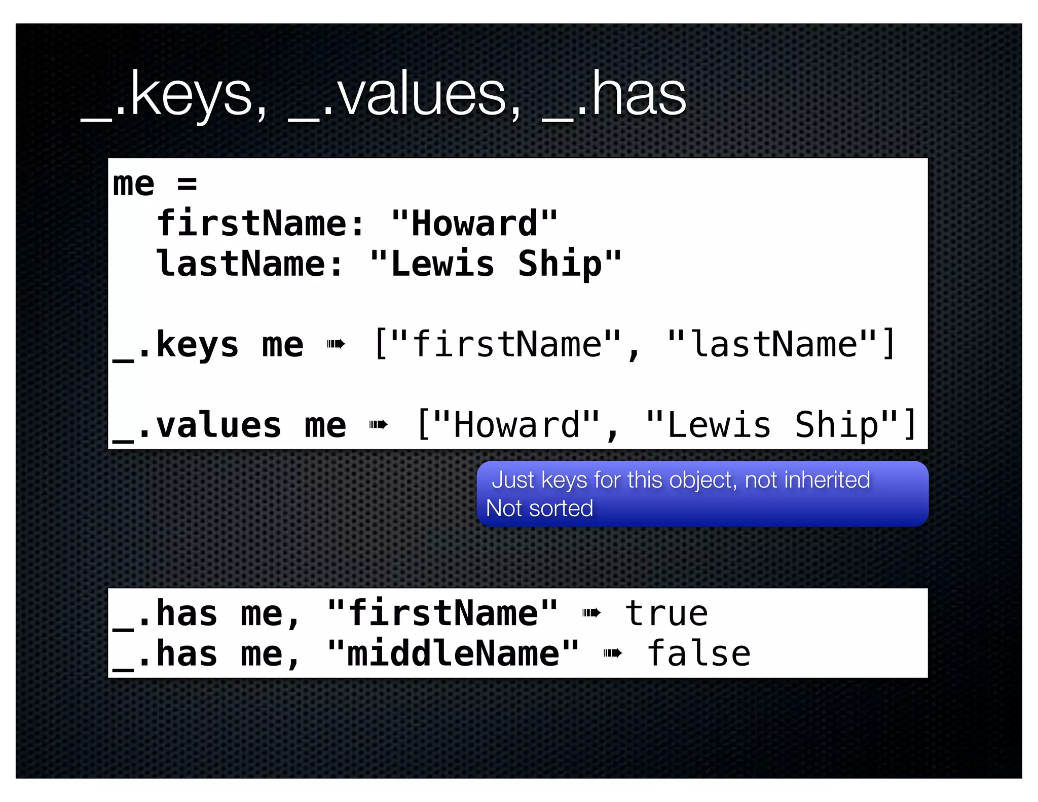 _.keys, _.values, _.has
 me =
   firstName: "Howard"
   lastName: "Lewis Ship"

 _.keys me ➠ ["firstName", "lastName"]

 _.values me ➠ ["Howard", "Lewis Ship"]
                  Just keys for this object, not inherited
                  Not sorted



 _.has me, "firstName" ➠ true
 _.has me, "middleName" ➠ false
 