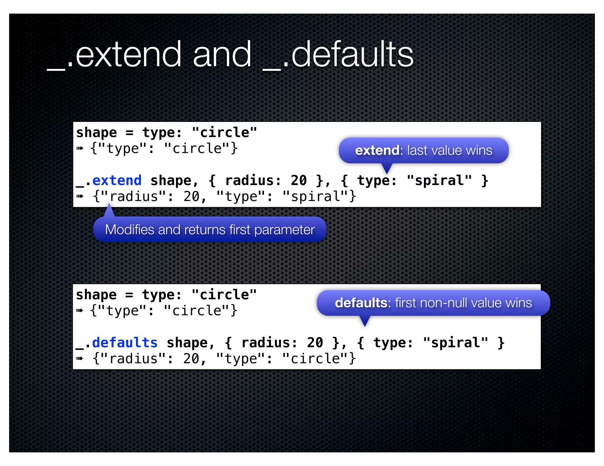 _.extend and _.defaults
 shape = type: "circle"
 ➠ {"type": "circle"}                       extend: last value wins

 _.extend shape, { radius: 20 }, { type: "spiral" }
 ➠ {"radius": 20, "type": "spiral"}

    Modiﬁes and returns ﬁrst parameter



 shape = type: "circle"
                                         defaults: ﬁrst non-null value wins
 ➠ {"type": "circle"}

 _.defaults shape, { radius: 20 }, { type: "spiral" }
 ➠ {"radius": 20, "type": "circle"}
 