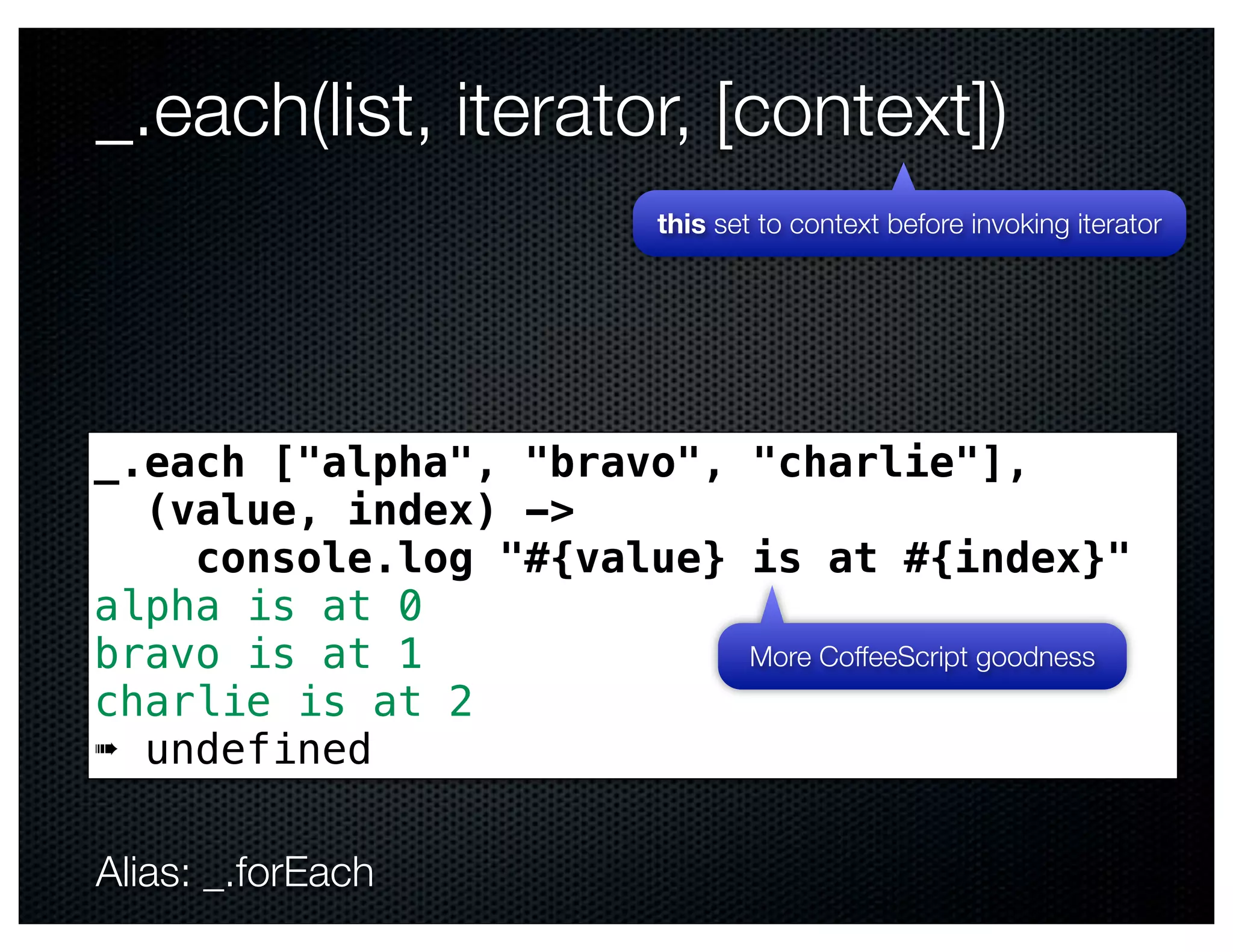 _.each(list, iterator, [context])
                            this set to context before invoking iterator




_.each ["alpha", "bravo", "charlie"],
  (value, index) ->
    console.log "#{value} is at #{index}"
alpha is at 0
bravo is at 1             More CoffeeScript goodness
charlie is at 2
➠ undefined

Alias: _.forEach
 