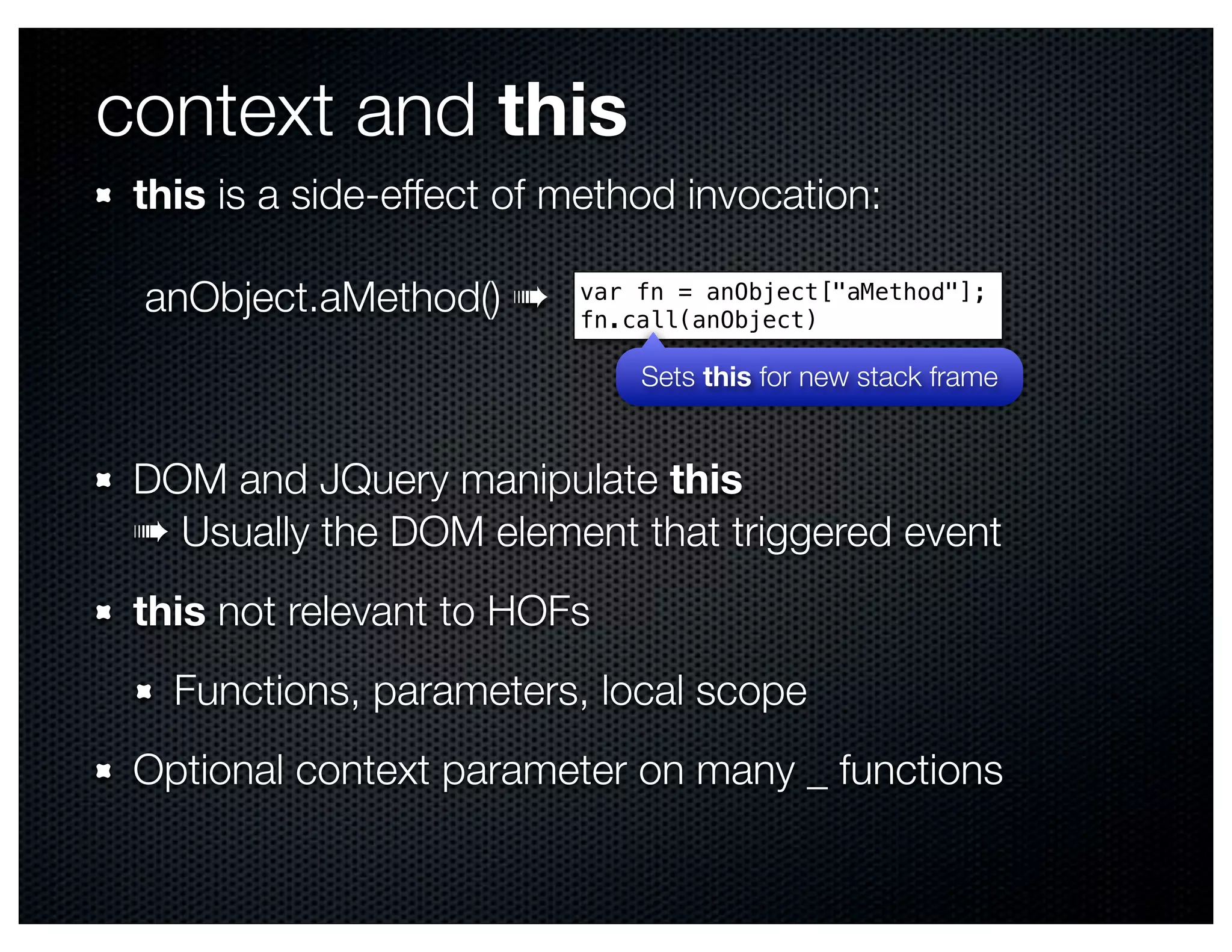 context and this
 this is a side-effect of method invocation:

 anObject.aMethod() ➠     var fn = anObject["aMethod"];
                          fn.call(anObject)

                              Sets this for new stack frame


 DOM and JQuery manipulate this
 ➠ Usually the DOM element that triggered event
 this not relevant to HOFs
   Functions, parameters, local scope
 Optional context parameter on many _ functions
 